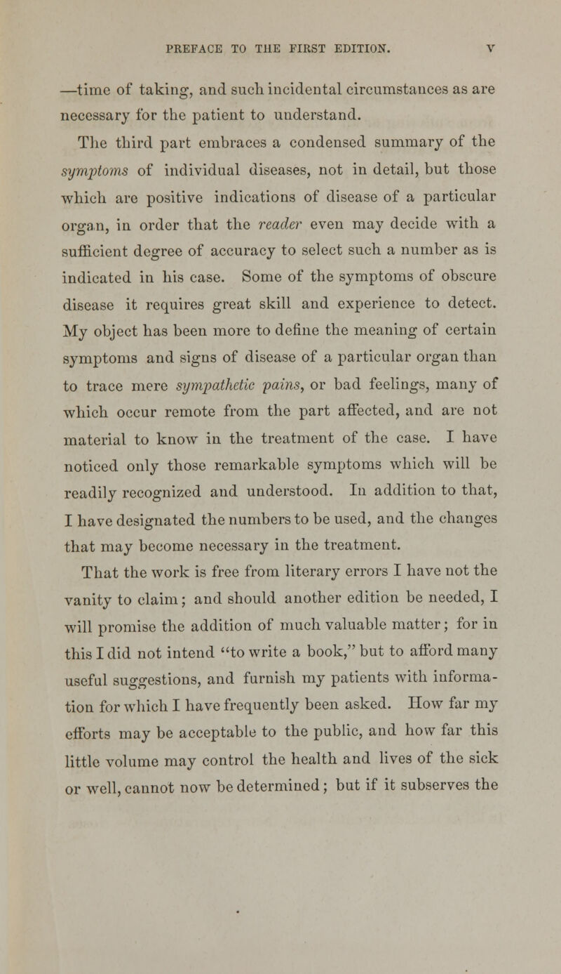 —time of taking, and such incidental circumstances as are necessary for the patient to understand. The third part embraces a condensed summary of the symptoms of individual diseases, not in detail, but those which are positive indications of disease of a particular organ, in order that the reader even may decide with a sufficient degree of accuracy to select such a number as is indicated in his case. Some of the symptoms of obscure disease it requires great skill and experience to detect. My object has been more to define the meaning of certain symptoms and signs of disease of a particular organ than to trace mere sympathetic pains, or bad feelings, many of which occur remote from the part affected, and are not material to know in the treatment of the case. I have noticed only those remarkable symptoms which will be readily recognized and understood. In addition to that, I have designated the numbers to be used, and the changes that may become necessary in the treatment. That the work is free from literary errors I have not the vanity to claim; and should another edition be needed, I will promise the addition of much valuable matter; for in this I did not intend to write a book, but to afford many useful suggestions, and furnish my patients with informa- tion for which I have frequently been asked. How far my efforts may be acceptable to the public, and how far this little volume may control the health and lives of the sick or well, cannot now be determined; but if it subserves the