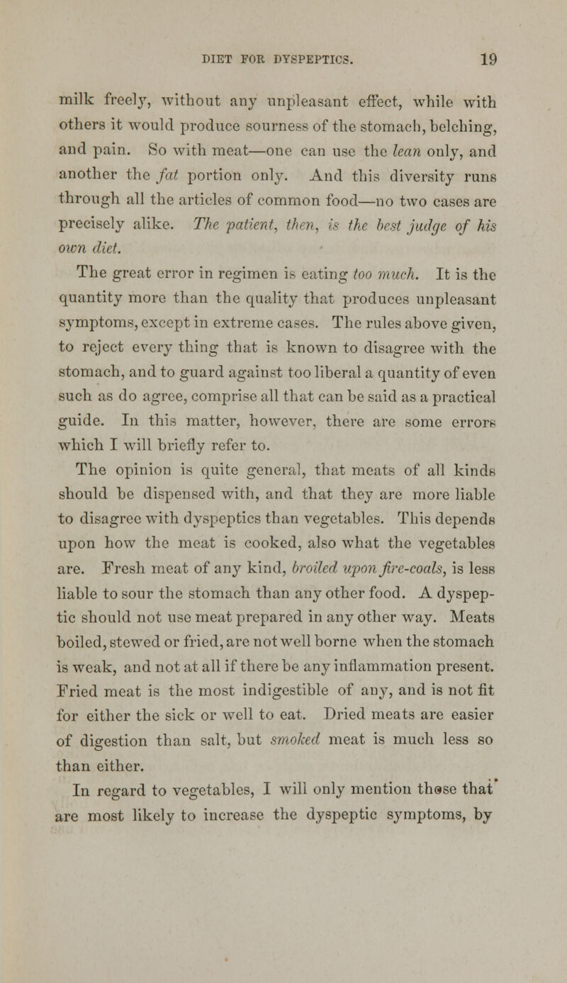 milk freely, without any unpleasant effect, while with others it would produce sourness of the stomach, belching, and pain. So with meat—one can use the lean only, and another the fat portion only. And this diversity runs through all the articles of common food—no two cases are precisely alike. The 'patient, then, is the best judge of his own diet. The great error in regimen is eating too much. It is the quantity more than the quality that produces unpleasant symptoms, except in extreme cases. The rules above given, to reject every thing that is known to disagree with the stomach, and to guard against too liberal a quantity of even such as do agree, comprise all that can be said as a practical guide. In this matter, however, there are some errors which I will briefly refer to. The opinion is quite general, that meats of all kinds should be dispensed with, and that they are more liable to disagree with dyspeptics than vegetables. This depends upon how the meat is cooked, also what the vegetables are. Fresh meat of any kind, broiled upon fir e-coals, is less liable to sour the stomach than any other food. A dyspep- tic should not use meat prepared in any other way. Meats boiled, stewed or fried, are not well borne when the stomach is weak, and not at all if there be any inflammation present. Fried meat is the most indigestible of any, and is not fit for either the sick or well to eat. Dried meats are easier of digestion than salt, but smoked meat is much less so than either. In regard to vegetables, I will only mention thase that are most likely to increase the dyspeptic symptoms, by