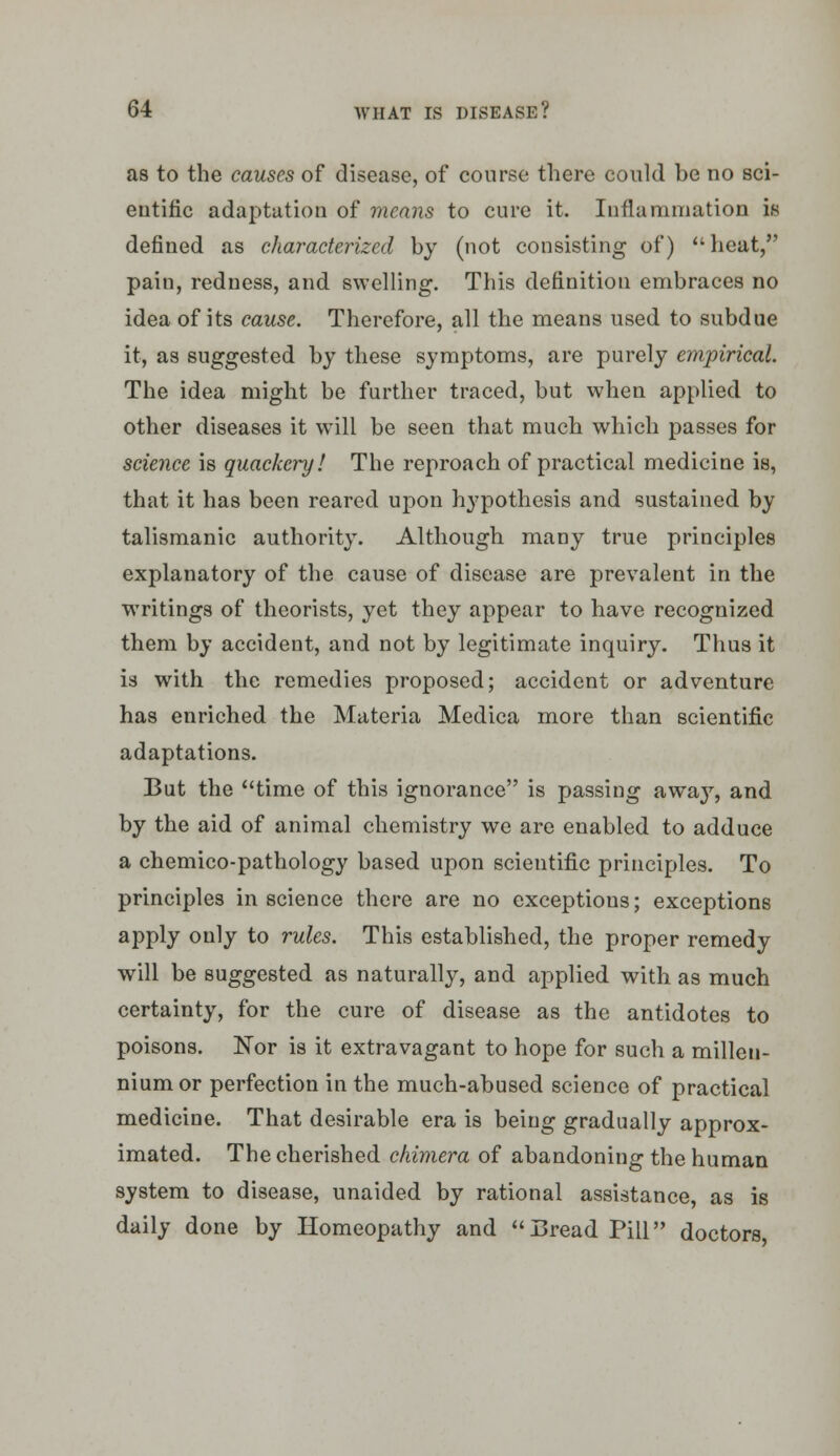 as to the causes of disease, of course there could be no sci- eutific adaptation of means to cure it. luflanimation is defined as characterized by (not consisting of)  heat, pain, redness, and swelling. This definition embraces no idea of its cause. Therefore, all the means used to subdue it, as suggested by these symptoms, are purely empirical. The idea might be further traced, but when applied to other diseases it will be seen that much which passes for science is quackery! The reproach of practical medicine is, that it has been reared upon hypothesis and sustained by talismanic authority. Although many true principles explanatory of the cause of disease are prevalent in the writings of theorists, yet they appear to have recognized them by accident, and not by legitimate inquiry. Thus it is with the remedies proposed; accident or adventure has enriched the Materia Medica more than scientific adaptations. But the time of this ignorance is passing away, and by the aid of animal chemistry we are enabled to adduce a chemico-pathology based upon scientific principles. To principles in science there are no exceptions; exceptions apply only to rules. This established, the proper remedy will be suggested as naturally, and applied with as much certainty, for the cure of disease as the antidotes to poisons. Nor is it extravagant to hope for such a millen- nium or perfection in the much-abused science of practical medicine. That desirable era is being gradually approx- imated. The cherished chimera of abandoning the human system to disease, unaided by rational assistance, as is daily done by Homeopathy and Bread Pill doctors