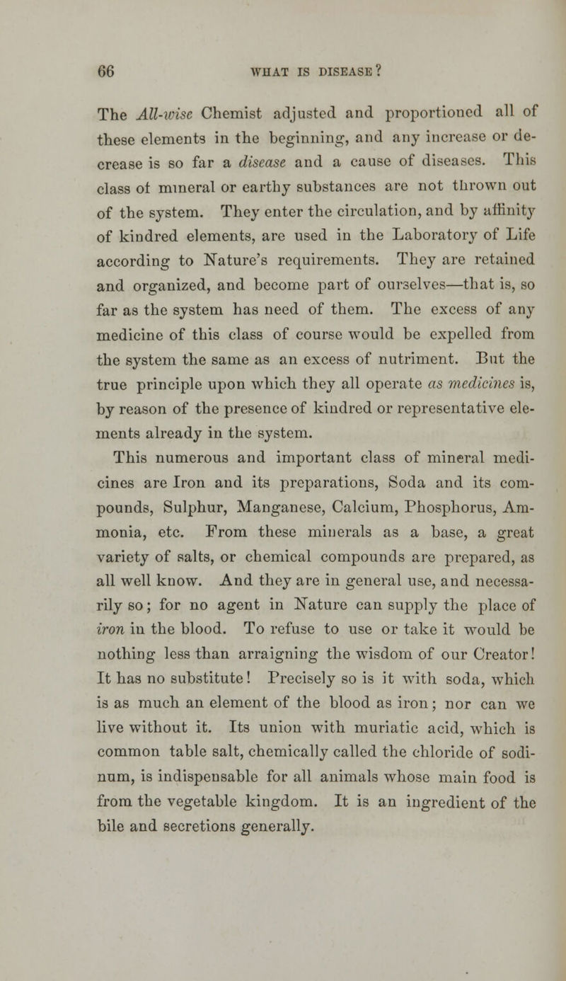 The All-wise Chemist adjusted and proportioned all of these elements in the beginning, and any increase or de- crease is so far a disease and a cause of diseases. This class ot mmeral or earthy substances are not thrown out of the system. They enter the circulation, and by affinity of kindred elements, are used in the Laboratory of Life according to Nature's requirements. They are retained and organized, and become part of ourselves—that is, so far as the system has need of them. The excess of any medicine of this class of course would be expelled from the system the same as an excess of nutriment. But the true principle upon which they all operate as medicines is, by reason of the presence of kindred or representative ele- ments already in the system. This numerous and important class of mineral medi- cines are Iron and its preparations, Soda and its com- pounds. Sulphur, Manganese, Calcium, Phosphorus, Am- monia, etc. From these minerals as a base, a great variety of salts, or chemical compounds are prepared, as all well know. And they are in general use, and necessa- rily so; for no agent in Nature can supply the place of iron in the blood. To refuse to use or take it would be nothing less than arraigning the wisdom of our Creator! It has no substitute! Precisely so is it wdth soda, which is as much an element of the blood as iron; nor can we live without it. Its union with muriatic acid, which is common table salt, chemically called the chloride of sodi- num, is indispensable for all animals whose main food is from the vegetable kingdom. It is an ingredient of the bile and secretions generally.