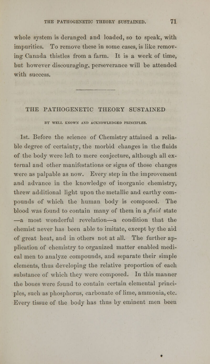 whole system is deranged and loaded, so to speak, with impurities. To remove these in some cases, is like remov- ing Canada thistles from a farm. It is a work of time, but however discouraging, perseverance will be attended with success. THE PATHOGENETIC THEORY SUSTAINED BT WELL KNOWN AND ACKNOWLEDGED PRINCIPLES. 1st. Before the science of Chemistry attained a relia- ble degree of certainty, the morbid changes in the fluids of the body were left to mere conjecture, although all ex- ternal and other manifestations or signs of those changes were as palpable as now. Every step in the improvement and advance in the knowledge of inorganic chemistry, threw additional light upon the metallic and earthy com- pounds of which the human body is composed. The blood was found to contain many of them in a fluid state —a most wonderful revelation—a condition that the chemist never has been able to imitate, except by the aid of great heat, and in others not at all. The further ap- plication of chemistry to organized matter enabled medi- cal men to analyze compounds, and separate their simple elements, thus developing the relative proportion of each substance of which they were composed. In this manner the bones were found to contain certain elemental princi- ples, such as phosphorus, carbonate of lime, ammonia, etc. Every tissue of the body has thus by eminent men been