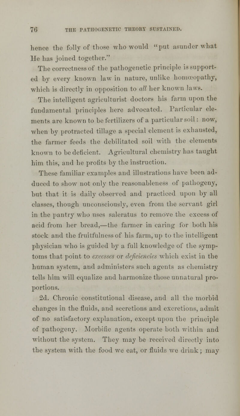 hence the folly of those who would put asunder what He has joined together. The correctness of tlie pathogenetic principle is support- ed by every known law in nature, unlike homoeopathy, which is directly in opposition to all her known laws. The intelligent agriculturist doctors his farm upon the fundamental principles here advocated. Particular ele- ments are known to he fertilizers of a particular soil: now, when by protracted tillage a special element is exluuisted, the farmer feeds the debilitated soil with the elements known to be deficient. Agricultural chemistry has taught him this, and he profits by the instruction. These familiar examples and illustrations have been ad- duced to show not only the reasonableness of pathogeny, but that it is daily observed and practiced upon by all classes, though unconsciously, even from the servant girl in the pantrj'- who uses saleratus to remove the excess of acid from her bread,—the farmer in caring for both his stock and the fruitfulnessof his farm, up to the intelligent physician who is guided by a full knowledge of the symp- toms that point to excesses or deficiencies which exist in the human system, and administers such agents as chemistry tells him will equalize and harmonize those unnatural pro- portions. 2d. Chronic constitutional disease, and all the morbid changes in the fluids, and secretions and excretions, admit of no satisfactory explanation, except upon the principle of pathogen}'. Morbific agents operate both within and without the system. They may be received directly into the system with the food we eat, or fluids we drink; may