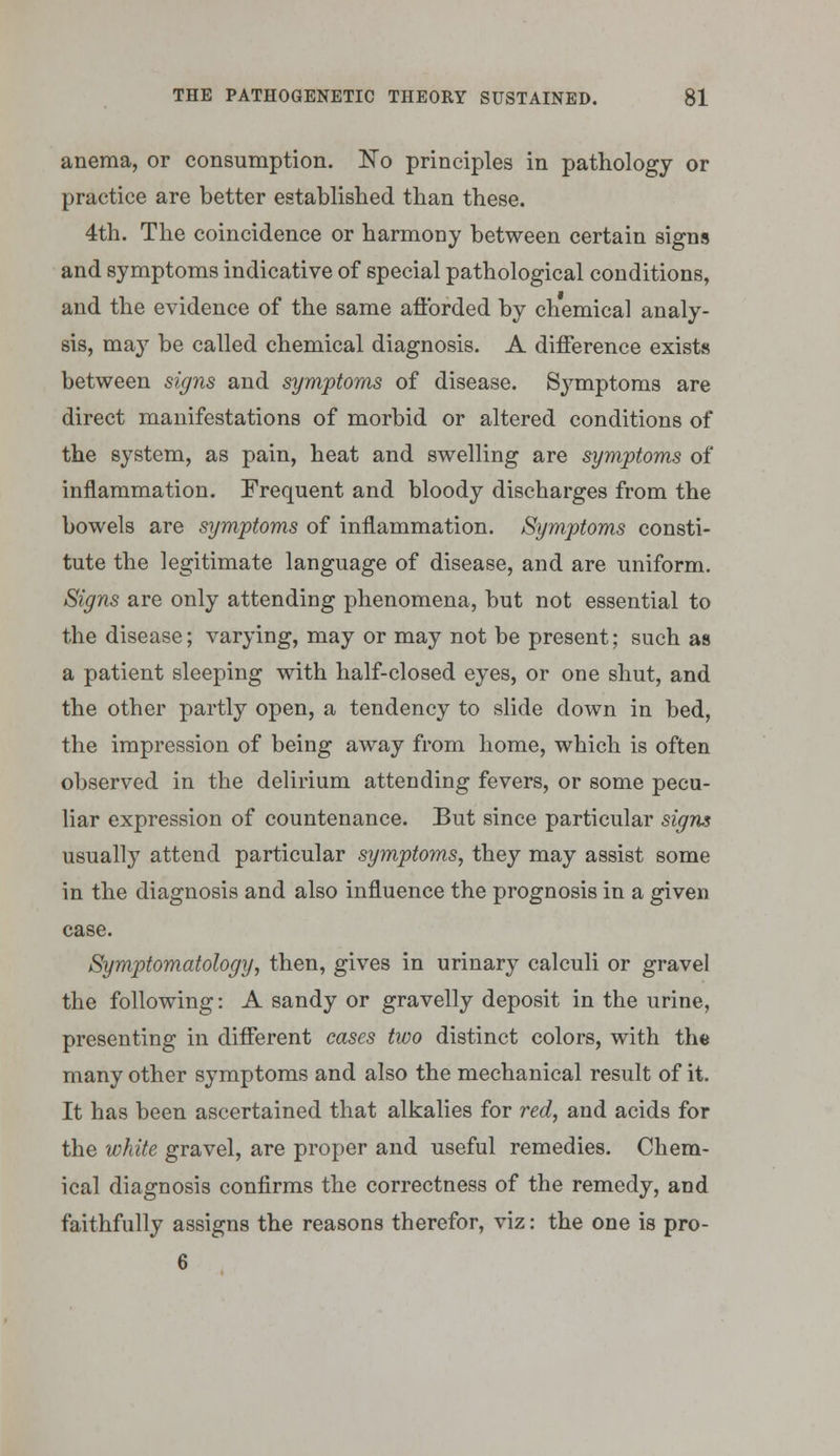 anema, or consumption. No principles in pathology or practice are better established than these. 4th. The coincidence or harmony between certain signs and symptoms indicative of special pathological conditions, and the evidence of the same aftbrded by chemical analy- sis, may be called chemical diagnosis. A difference exists between signs and symptoms of disease. Symptoms are direct manifestations of morbid or altered conditions of the system, as pain, heat and swelling are symptoms of inflammation. Frequent and bloody discharges from the bowels are symptoms of inflammation. Symptoms consti- tute the legitimate language of disease, and are uniform. Signs are only attending phenomena, but not essential to the disease; varying, may or may not be present; such as a patient sleeping with half-closed eyes, or one shut, and the other partly open, a tendency to slide down in bed, the impression of being away from home, which is often observed in the delirium attending fevers, or some pecu- liar expression of countenance. But since particular signs usually attend particular symptoms, they may assist some in the diagnosis and also influence the prognosis in a given case. Symptomatology, then, gives in urinary calculi or gravel the following: A sandy or gravelly deposit in the urine, presenting in different cases two distinct colors, with the many other symptoms and also the mechanical result of it. It has been ascertained that alkalies for red, and acids for the white gravel, are proper and useful remedies. Chem- ical diagnosis confirms the correctness of the remedy, and faithfully assigns the reasons therefor, viz: the one is pro- 6