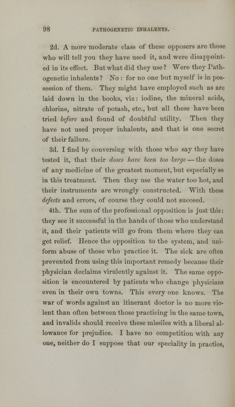 2d. A more moderate class of these opposers are those who will tell you they have used it, and were disappoint- ed in its eftect. But what did they use ? Were they Tath- ogenetic inhalents? ISTo : for no one but myself is in pos- session of them. They might have employed such as are laid down in the books, viz: iodine, the mineral acids, chlorine, nitrate of potash, etc., but all these have been tried before and found of doubtful utility. Then they have not used proper inhalents, and that is one secret of their failure. 3d. I find by conversing with those who say they have tested it, that their doses have been too large — the doses of any medicine of the greatest moment, but especially so in this treatment. Then they use the water too hot, and their instruments are wrongly constructed. With these defects and errors, of course they could not succeed. 4th. The sum of the professional opposition is just this: they see it successful in the hands of those who understand it, and their patients will go from them where they can get relief. Hence the opposition to the system, and uni- form abuse of those who practice it. The sick are often prevented from using this important remedy because their physician declaims virulently against it. The same oppo- sition is encountered by patients who change physicians even in their own towns. This every one knows. The war of words against an itinerant doctor is no more vio- lent than often between those practicing in the same town, and invalids should receive these missiles with a liberal al- lowance for prejudice. I have no competition with any one, neither do I suppose that our speciality in practice,