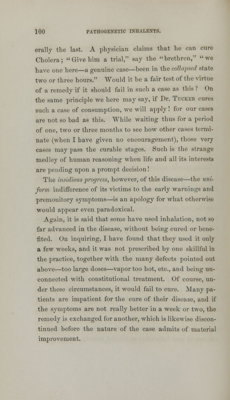 erally the last. A physician claims that he can cure Cholera; « Give him a trial, say the brethren, we have one here—a genuine case—been in the collapsed state two or three hours. Would it be a fair test of the virtue of a remedy if it should fail in such a case as this ? On the same principle we here may say, if Dr. Tucker cures such a case of consumption, we will apply ! for our cases are not so bad as this. While waiting thus for a period of one, two or three months to see how other cases termi- nate (when I have given no encouragement), those very cases may pass the curable stages. Such is the strange medley of human reasoning when life and all its interests are pending upon a prompt decision! The insidious progress, how^ever, of this disease—the uni- form indifference of its victims to the early warnings and premonitory symptoms—is an apology for what otherwise would appear even paradoxical. Again, it is said that some have used inhalation, not so far advanced in the disease, without being cured or bene- fited. On inquiring, I have found that they used it only a few weeks, and it was not prescribed by one skillful in the practice, together with the many defects pointed out above—too large doses—vapor too hot, etc., and being un- connected with constitutional treatment. Of course, un- der these circumstances, it would fail to cure. Many pa- tients are impatient for the cure of their disease, and if the symptoms are not really better in a week or two, the remedy is exchanged for another, w^hich is likewise discon- tinued before the nature of the case admits of material improvement.