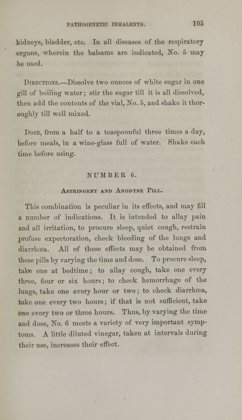 kidneys, bladder, etc. In all diseases of the respiratory organs, wherein the balsams are indicated, No. 5 may be used. Directions.—Dissolve two ounces of white sugar in one gill of boiling water; stir the sugar till it is all dissolved, then add the contents of the vial, No. 5, and shake it thor- oughly till well mixed. Dose, from a half to a teaspoonful three times a day, before meals, in a wine-glass full of water. Shake each time before using. NUMBER 6. Astringent and Anodyne Pill. This combination is peculiar in its effects, and may fill a number of indications. It is intended to allay pain and all irritation, to procure sleep, quiet cough, restrain profuse expectoration, check bleeding of the lungs and diarrhoea. All of these effects may be obtained from these pills by varying the time and dose. To procure sleep, take one at bedtime; to allay cough, take one every three, four or six hours; to check hemorrhage of the lungs, take one every hour or two; to check diarrhoea, take one every two hours; if that is not sufficient, take one every two or three hours. Thus, by varying the time and dose, No. 6 meets a variety of very important symp- toms. A little diluted vinegar, taken at intervals during their use, increases their effect.