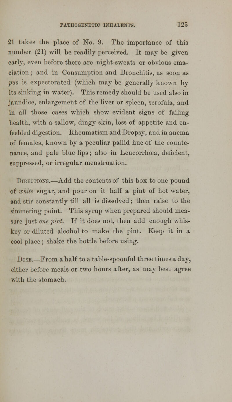 21 takes the place of No. 9. The importance of this number (21) will be readily perceived. It may be given early, even before there are night-sweats or obvious ema- ciation; and in Consumption and Bronchitis, as soon as pus is expectorated (which may be generally known by its sinking in water). This remedy should be used also in jaundice, enlargement of the liver or spleen, scrofula, and in all those cases which show evident signs of failing health, with a sallow, dingy skin, loss of appetite and en- feebled digestion. Rheumatism and Dropsy, and in anema of females, known by a peculiar pallid hue of the counte- nance, and pale blue lips; also in Leucorrhcea, deficient, suppressed, or irregular menstruation. Directions.—Add the contents of this box to one pound of white sugar, and pour on it half a pint of hot water, and stir constantly till all is dissolved; then raise to the simmering point. This syrup when prepared should mea- sure just one pint. If it does not, then add enough whis- key or diluted alcohol to make the pint. Keep it in a cool place; shake the bottle before using. Dose.—From alialf to a table-spoonful three times a day, either before meals or tw^o hours after, as may best agree with the stomach.