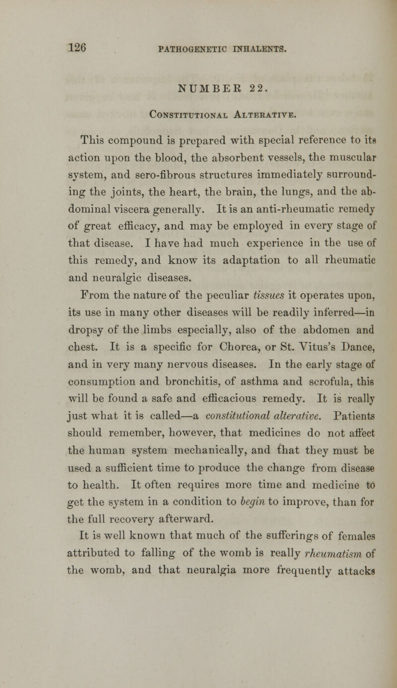 NUMBER 2 2. Constitutional Alterative. This compound is prepared with special reference to its action upon the blood, the absorbent vessels, the muscular system, and sero-fibrous structures immediately surround- ing the joints, the heart, the brain, the lungs, and the ab- dominal viscera generally. It is an anti-rheumatic remedy of great efficacy, and may be employed in every stage of that disease. I have had much experience in the use of this remedy, and know its adaptation to all rheumatic and neuralgic diseases. From the nature of the peculiar tissues it operates upon, its use in many other diseases will be readily inferred—in dropsy of the limbs especially, also of the abdomen and chest. It is a specific for Chorea, or St. Vitus's Dance, and in very many nervous diseases. In the early stage of consumption and bronchitis, of asthma and scrofula, this will be found a safe and efficacious remedy. It is really just what it is called—a constitutional alterative. Patients should remember, however, that medicines do not atiect the human system mechanically, and that they must be used a sufficient time to produce the change from disease to health. It often requires more time and medicine t6 get the system in a condition to begin to improve, than for the full recovery afterward. It is well known that much of the sufferings of females attributed to falling of the womb is really rheumatism of the womb, and that neuralgia more frequently attacks