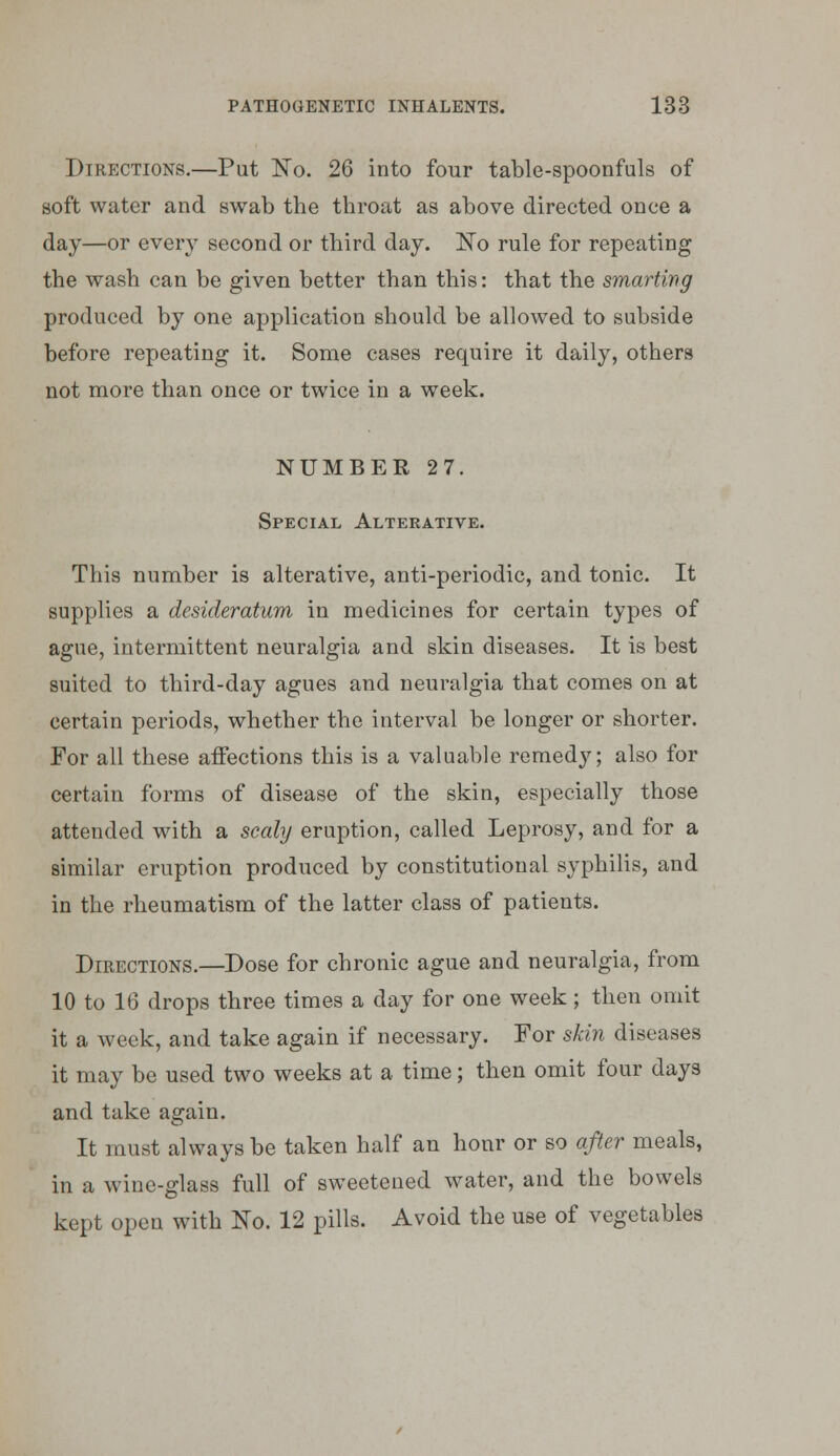 Directions.—Put No. 26 into four table-spoonfuls of soft water and swab the throat as above directed once a day—or every second or third day. No rule for repeating the wash can be given better than this: that the smarting produced by one application should be allowed to subside before repeating it. Some cases require it daily, others not more than once or twice in a week. NUMBER 27. Special Alterative. This number is alterative, anti-periodic, and tonic. It supplies a desideratum in medicines for certain types of ague, intermittent neuralgia and skin diseases. It is best suited to third-day agues and neuralgia that comes on at certain periods, whether the interval be longer or shorter. For all these affections this is a valuable remedy; also for certain forms of disease of the skin, especially those attended with a scaly eruption, called Leprosy, and for a similar eruption produced by constitutional syphilis, and in the rheumatism of the latter class of patients. Directions.—Dose for chronic ague and neuralgia, from 10 to 16 drops three times a day for one week; then omit it a week, and take again if necessary. For skin diseases it may be used two weeks at a time; then omit four days and take again. It must always be taken half an hour or so after meals, in a wine-glass full of sweetened water, and the bowels kept open with No. 12 pills. Avoid the use of vegetables