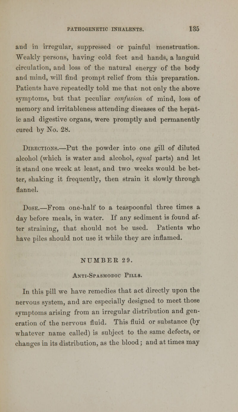 and in irregular, suppressed or painful menstruation. Weakly persons, having cold feet and hands, a languid circulation, and loss of the natural energy of the hody and mind, will find prompt relief from this preparation. Patients have repeatedly told me that not only the ahove symptoms, hut that peculiar confusion of mind, loss of memory and irritableuess attending diseases of the hepat- ic and digestive organs, were promptly and permanently cured by No. 28. Directions.—Put the powder into one gill of diluted alcohol (which is water and alcohol, equal parts) and let it stand one week at least, and two weeks would be bet- ter, shaking it frequently, then strain it slowly through flannel. Pose.—From one-half to a teaspoonful three times a day before meals, in water. If any sediment is found af- ter straining, that should not be used. Patients who have piles should not use it while they are inflamed. NUMBER 29. Anti-Spasmodic Pills. In this pill we have remedies that act directly upon the nervous system, and are especially designed to meet those symptoms arising from an irregular distribution and gen- eration of the nervous fluid. This fluid or substance (by whatever name called) is subject to the same defects, or changes in its distribution, as the blood; and at times may