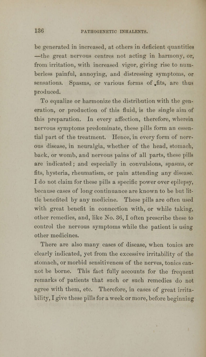 be generated in increased, at others in deficient quantities —the great nervous centres not acting in harmony, or, from irritation, with increased vigor, giving rise to num- berless painful, annoying, and distressing symptoms, or sensations. Spasms, or various forms of ,fits, are thus produced. To equalize or harmonize the distribution with the gen- eration, or production of this fluid, is the single aim of this preparation. In every affection, therefore, wherein nervous symptoms predominate, these pills form an essen- tial part of the treatment. Hence, in every form of nerv- ous disease, in neuralgia, whether of the head, stomach, back, or womb, and nervous pains of all parts, these pills are indicated; and especially in convulsions, spasms, or fits, hysteria, rheumatism, or pain attending any disease. I do not claim for these pills a specific power over epilepsy, because cases of long continuance are known to be but lit- tle benefited by any medicine. These pills are often used with great benefit in connection with, or while taking, other remedies, and, like No. 36,1 often prescribe these to control the nervous symptoms while the patient is using other medicines. There are also many cases of disease, when tonics are clearly indicated, yet from the excessive irritability of the stomach, or morbid sensitiveness of the nerves, tonics can- not be borne. This fact fully accounts for the frequent remarks of patients that such or such remedies do not agree w^th them, etc. Therefore, in cases of great irrita- bility, I give these pills for a week or more, before beginning