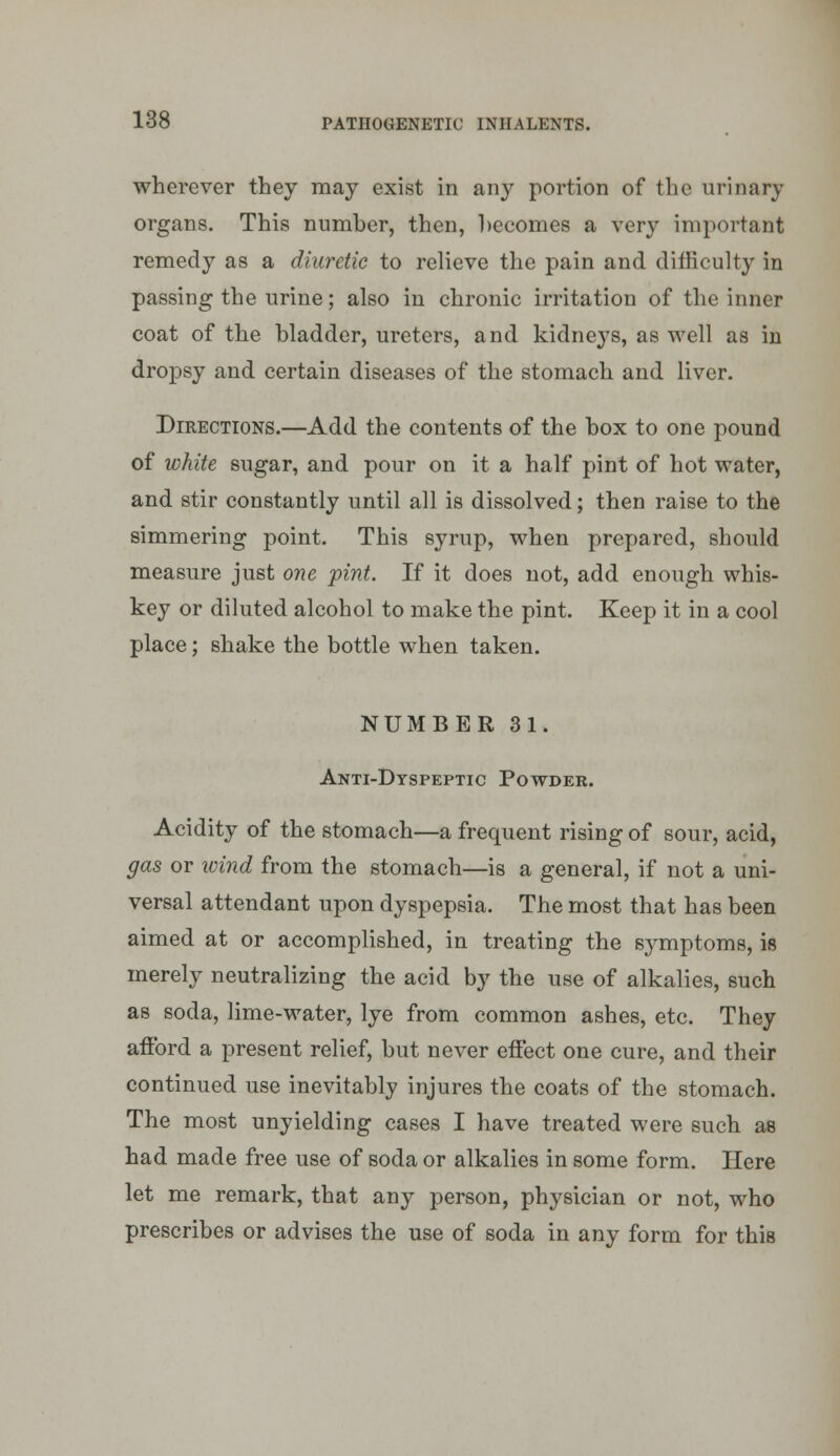 wherever they may exist in any portion of the urinary organs. This number, then, becomes a very important remedy as a diuretic to relieve the pain and difficulty in passing the urine; also in chronic irritation of the inner coat of the bladder, ureters, and kidneys, as well as in dropsy and certain diseases of the stomach and liver. Directions.—Add the contents of the box to one pound of white sugar, and pour on it a half pint of hot water, and stir constantly until all is dissolved; then raise to the simmering point. This syrup, when prepared, should measure just one pint. If it does not, add enough whis- key or diluted alcohol to make the pint. Keep it in a cool place; shake the bottle when taken. NUMBER 31. Anti-Dtspeptic Powder. Acidity of the stomach—a frequent rising of sour, acid, gas or wind from the stomach—is a general, if not a uni- versal attendant upon dyspepsia. The most that has been aimed at or accomplished, in treating the symptoms, is merely neutralizing the acid by the use of alkalies, such as soda, lime-water, lye from common ashes, etc. They afford a present relief, but never effect one cure, and their continued use inevitably injures the coats of the stomach. The most unyielding cases I have treated were such as had made free use of soda or alkalies in some form. Here let me remark, that any person, physician or not, who prescribes or advises the use of soda in any form for this