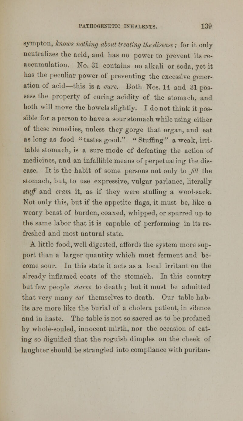 sympton, hiows nothing about treating the disease; for it only neutralizes the acid, and has no power to prevent its re- accumulation. N'o. 31 contains no alkali or soda, yet it has the peculiar power of preventing the excessive gener- ation of acid—this is a cure. Both Nos. 14 and 31 pos- sess the property of curing acidity of the stomach, and both will move the bowels slightly. I do not think it pos- sible for a person to have a sour stomach while using either of these remedies, unless they gorge that organ, and eat as long as food tastes good.  Stuffing a weak, irri- table stomach, is a sure mode of defeating the action of medicines, and an infallible means of perpetuating the dis- ease. It is the habit of some persons not only to Jill the stomach, but, to use expressive, vulgar parlance, literally stuff and cram it, as if they were stuffing a wool-sack. Not only this, but if the appetite flags, it must be, like a weary beast of burden, coaxed, whipped, or spurred up to the same labor that it is capable of performing in its re- freshed and most natural state. A little food, well digested, afibrds the system more sup- port than a larger quantity which must ferment and be- come sour. In this state it acts as a local irritant on the already inflamed coats of the stomach. In this country but few people starve to death ; but it must be admitted that very many eat themselves to death. Our table hab- its arc more like the burial of a cholera patient, in silence and in haste. The table is not so sacred as to be profaned by whole-souled, innocent mirth, nor the occasion of eat- ing so dignified that the roguish dimples on the cheek of laughter should be strangled into compliance with puritan-