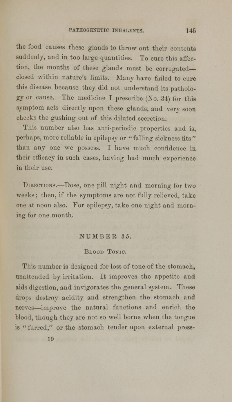 the food causes these glands to throw out their contents suddenly, and in too large quantities. To cure this affec- tion, the mouths of these glands must he corrugated— closed within nature's limits. Many have failed to cure this disease because they did not understand its patholo- gy or cause. The medicine I prescribe (No. 34) for this symptom acts directly upon these glands, and very soon checks the gushing out of this diluted secretion. This number also has anti-periodic properties and is, perhaps, more reliable in epilepsy or  falling sickness fits  than any one we possess. I have much confidence in their efiacacy in such cases, having had much experience in their use. Directions.—Dose, one pill night and morning for two weeks; then, if the symptoms are not fnlly relieved, take one at noon also. For epilepsy, take one night and morn- ing for one month. NUMBER 35. Blood Tonic. This number is designed for loss of tone of the stomach, unattended by irritation. It improves the appetite and aids digestion, and invigorates the general system. These drops destroy acidity and strengthen the stomach and nerves—improve the natural functions and enrich the blood, though they are not so well borne when the tongue is furred, or the stomach tender upon external press- 10