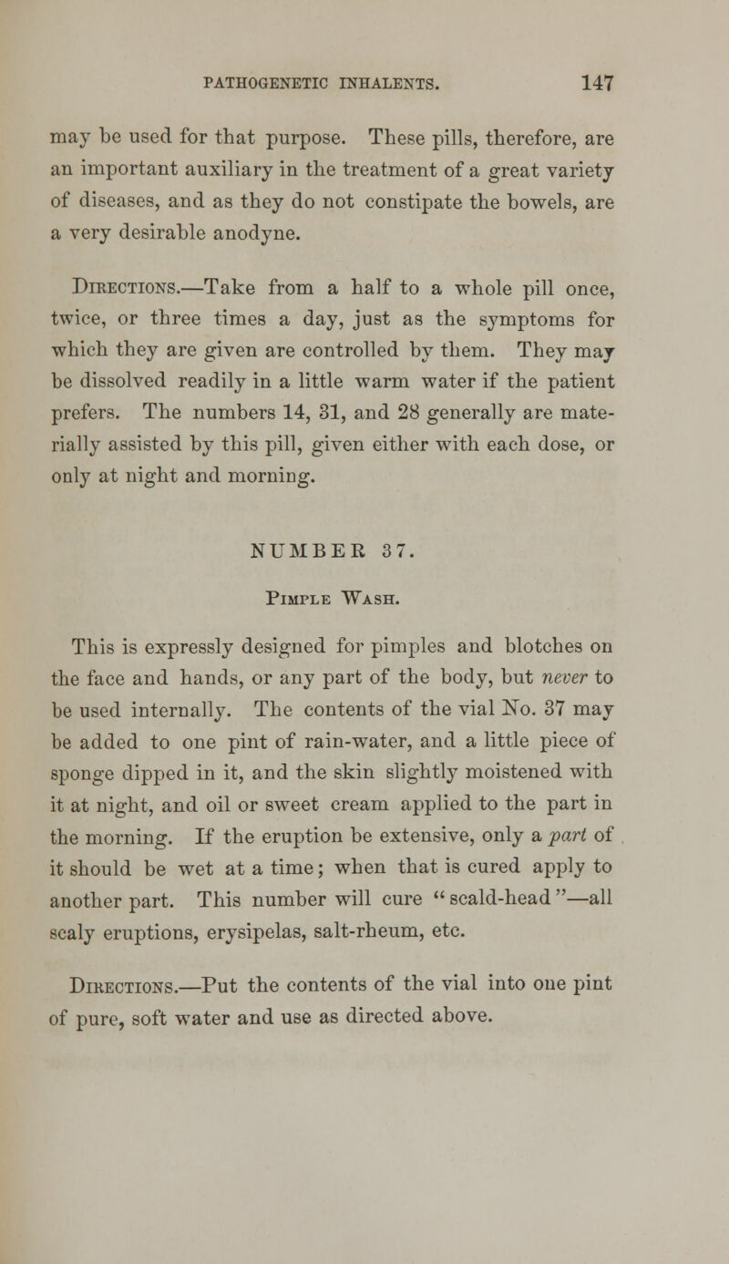 may be used for that purpose. These pills, therefore, are an important auxiliary in the treatment of a great variety of diseases, and as they do not constipate the bowels, are a very desirable anodyne. Directions.—Take from a half to a whole pill once, twice, or three times a day, just as the symptoms for which they are given are controlled by them. They may be dissolved readily in a little warm water if the patient prefers. The numbers 14, 31, and 28 generally are mate- rially assisted by this pill, given either with each dose, or only at night and morning. NUMBER 37. Pimple Wash. This is expressly designed for pimples and blotches on the face and hands, or any part of the body, but never to be used internally. The contents of the vial No. 37 may be added to one pint of rain-water, and a little piece of sponge dipped in it, and the skin slightly moistened with it at night, and oil or sweet cream applied to the part in the morning. If the eruption be extensive, only a part of it should be wet at a time; when that is cured apply to another part. This number will cure  scald-head —all scaly eruptions, erysipelas, salt-rheum, etc. DiKECTiONS.—Put the contents of the vial into one pint of pure, soft water and use as directed above.