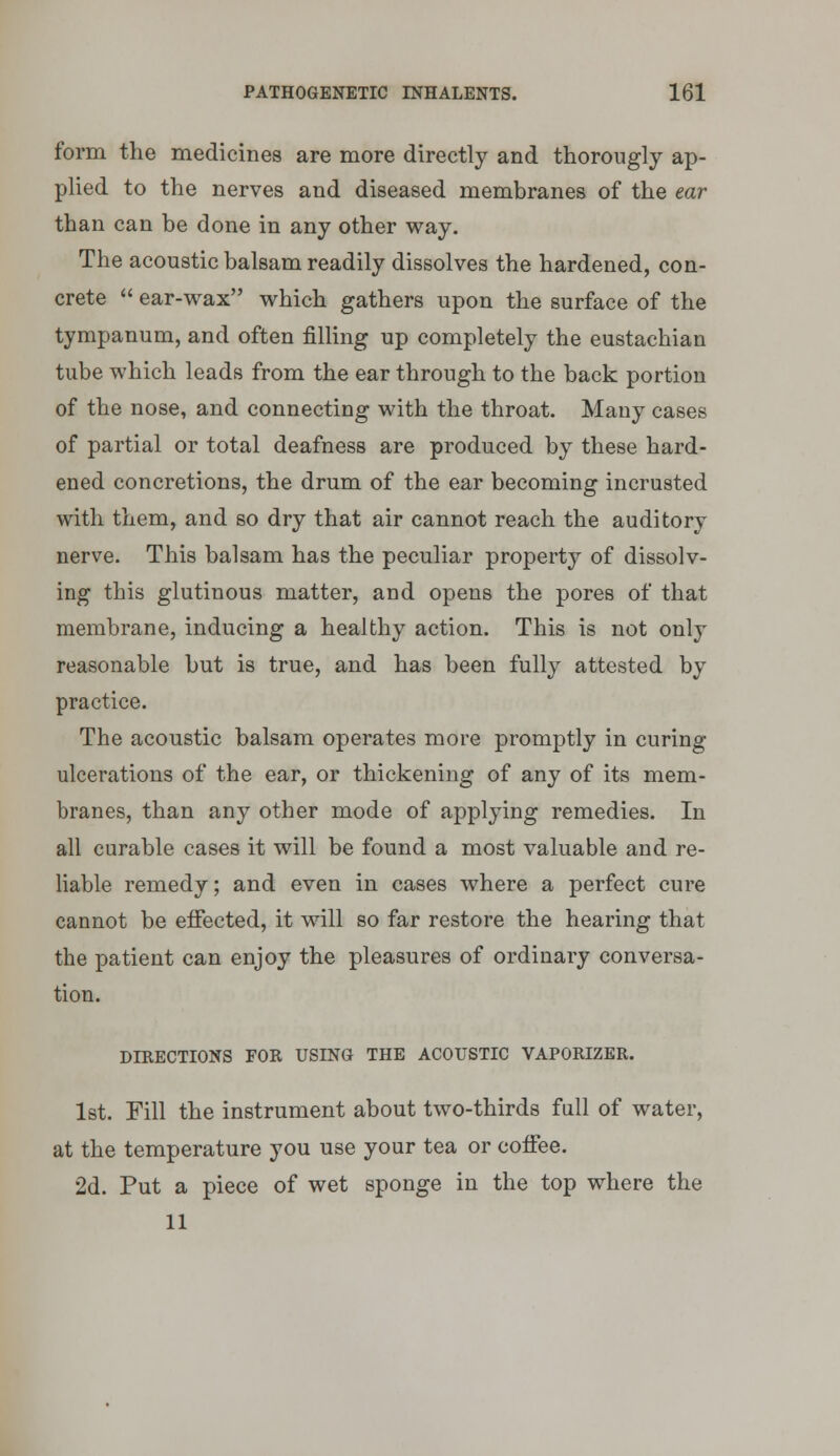 form the medicines are more directly and thorougly ap- plied to the nerves and diseased membranes of the ear than can be done in any other way. The acoustic balsam readily dissolves the hardened, con- crete  ear-wax which gathers upon the surface of the tympanum, and often filling up completely the eustachian tube which leads from the ear through to the back portion of the nose, and connecting with the throat. Many cases of partial or total deafness are produced by these hard- ened concretions, the drum of the ear becoming incrusted with them, and so dry that air cannot reach the auditory nerve. This balsam has the peculiar property of dissolv- ing this glutinous matter, and opens the pores of that membrane, inducing a healthy action. This is not only reasonable but is true, and has been fully attested by practice. The acoustic balsam operates more promptly in curing ulcerations of the ear, or thickening of any of its mem- branes, than any other mode of applying remedies. In all curable cases it will be found a most valuable and re- liable remedy; and even in cases where a perfect cure cannot be effected, it will so far restore the hearing that the patient can enjoy the pleasures of ordinary conversa- tion. DIRECTIONS FOR USING THE ACOUSTIC VAPORIZER. 1st. Fill the instrument about two-thirds full of water, at the temperature you use your tea or coifee. 2d. Put a piece of wet sponge in the top where the 11