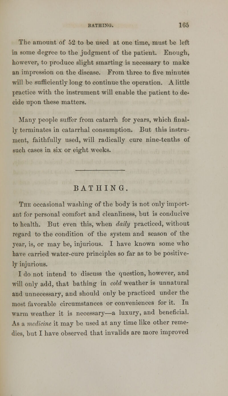 The amount of 52 to be used at one time, must be left in some degree to the judgment of the patient. Enough, however, to produce slight smarting is necessary to make an impression on the disease. From three to five minutes will be sufficiently long to continue the operation. A little practice with the instrument will enable the patient to de- cide upon these matters. Many people suffer from catarrh for years, which final- 1}' terminates in catarrhal consumption. But this instru- ment, faithfully used, will radically cure nine-tenths of such cases in six or eight weeks. BATHING. The occasional w^ashing of the body is not only import- ant for personal comfort and cleanliness, but is conducive to health. But even this, when daily practiced, without regard to the condition of the system and season of the year, is, or may be, injurious. I have known some who have carried water-cure principles so far as to be positive- ly injurious. I do not intend to discuss the question, however, and will only add, that bathing in cold weather is unnatural and unnecessary, and should only be practiced under the most favorable circumstances or conveniences for it. In warm weather it is necessary—a luxury, and beneficial. As a medicine it may be used at any time like other reme- dies, but I have observed that invalids are more improved