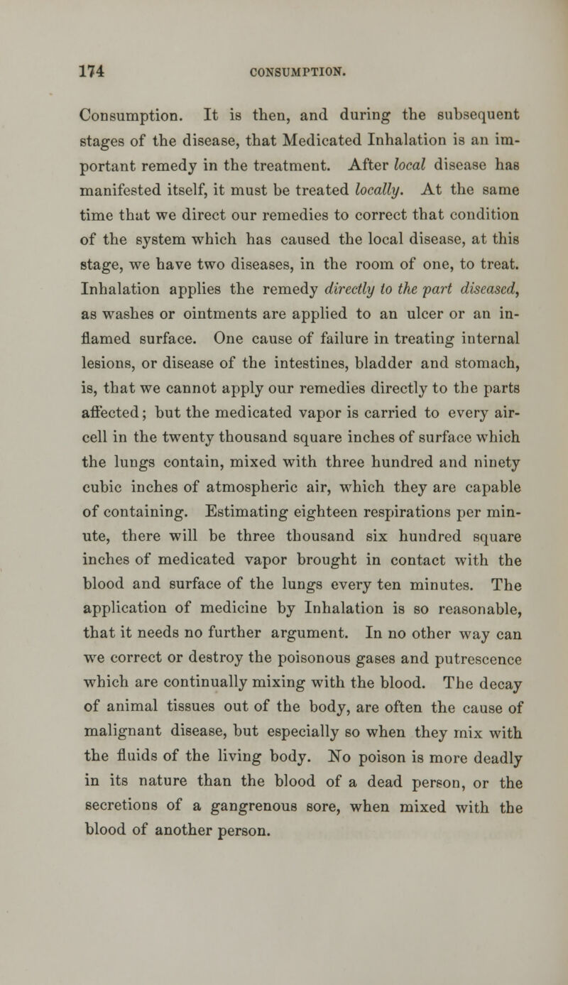 Consumption. It is then, and during the subsequent stages of the disease, that Medicated Inhalation is an im- portant remedy in the treatment. After local disease has manifested itself, it must be treated locally. At the same time that we direct our remedies to correct that condition of the system which has caused the local disease, at this stage, we have two diseases, in the room of one, to treat. Inhalation applies the remedy directly to the 'part diseased, as washes or ointments are applied to an ulcer or an in- flamed surface. One cause of failure in treating internal lesions, or disease of the intestines, bladder and stomach, is, that we cannot apply our remedies directly to the parts aflected; but the medicated vapor is carried to every air- cell in the twenty thousand square inches of surface which the lungs contain, mixed with three hundred and ninety cubic inches of atmospheric air, which they are capable of containing. Estimating eighteen respirations per min- ute, there will be three thousand six hundred square inches of medicated vapor brought in contact with the blood and surface of the lungs every ten minutes. The application of medicine by Inhalation is so reasonable, that it needs no further argument. In no other way can we correct or destroy the poisonous gases and putrescence which are continually mixing with the blood. The decay of animal tissues out of the body, are often the cause of malignant disease, but especially so when they mix with the fluids of the living body. No poison is more deadly in its nature than the blood of a dead person, or the secretions of a gangrenous sore, when mixed with the blood of another person.