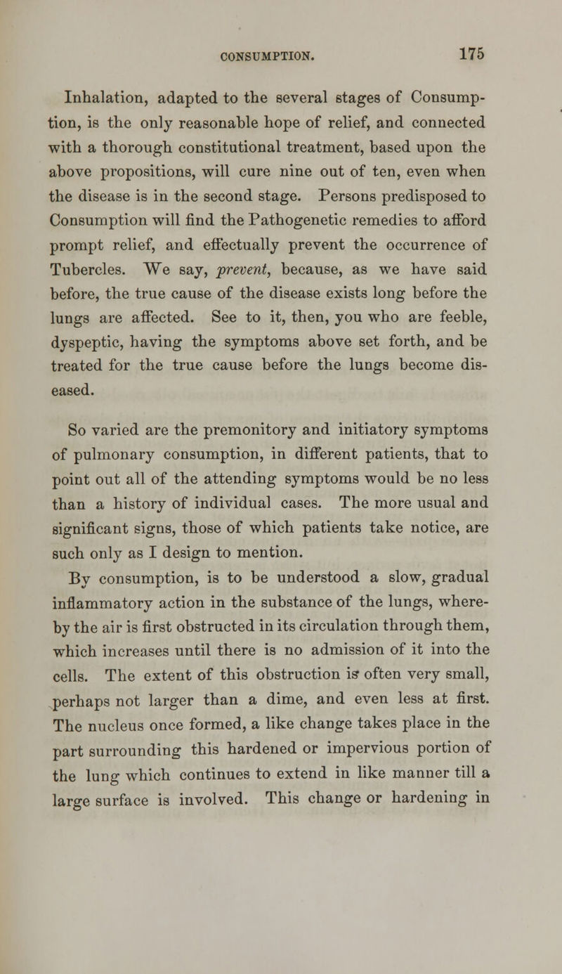 Inhalation, adapted to the several stages of Consump- tion, is the only reasonable hope of relief, and connected with a thorough constitutional treatment, based upon the above propositions, will cure nine out of ten, even when the disease is in the second stage. Persons predisposed to Consumption will find the Pathogenetic remedies to afford prompt relief, and effectually prevent the occurrence of Tubercles. We say, prevent, because, as we have said before, the true cause of the disease exists long before the lungs are affected. See to it, then, you who are feeble, dyspeptic, having the symptoms above set forth, and be treated for the true cause before the lungs become dis- eased. So varied are the premonitory and initiatory symptoms of pulmonary consumption, in different patients, that to point out all of the attending symptoms would be no less than a history of individual cases. The more usual and significant signs, those of which patients take notice, are such only as I design to mention. By consumption, is to be understood a slow, gradual inflammatory action in the substance of the lungs, where- by the air is first obstructed in its circulation through them, which increases until there is no admission of it into the cells. The extent of this obstruction is* often very small, perhaps not larger than a dime, and even less at first. The nucleus once formed, a like change takes place in the part surrounding this hardened or impervious portion of the lung which continues to extend in like manner till a large surface is involved. This change or hardening in