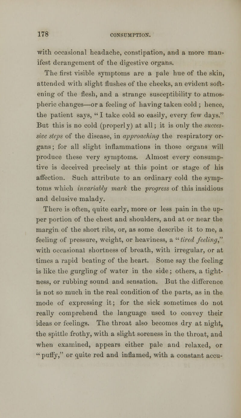 with occasional headache, constipation, and a more man- ifest derangement of the digestive organs. The first visible symptoms are a pale hue of the skin, attended with slight flushes of the cheeks, an evident soft- ening of the flesh, and a strange susceptibility to atmos- pheric changes—or a feeling of having taken cold ; hence, the patient says,  I take cold so easily, every few days. But this is no cold (properly) at all; it is only the succes- sive steps of the disease, in approaching the respiratory or- gans; for all slight inflammations in those organs will produce these very symptoms. Almost every consump- tive is deceived precisely at this point or stage of his affection. Such attribute to an ordinary cold the symp- toms which invariably mark the progress of this insidious and delusive malady. There is often, quite early, more or less pain in the up- per portion of the chest and shoulders, and at or near the margin of the short ribs, or, as some describe it to me, a feeling of pressure, weight, or heaviness, a  tired feeling, with occasional shortness of breath, with irregular, or at times a rapid beating of the heart. Some say the feeling is like the gurgling of water in the side; others, a tight- ness, or rubbing sound and sensation. But the difference is not so much in the real condition of the parts, as in the mode of expressing it; for the sick sometimes do not really comprehend the language used to convey their ideas or feelings. The throat also becomes dry at night, the spittle frothy, with a slight soreness in the throat, and when examined, appears either pale and relaxed, or  puffy, or quite red and inflamed, with a constant accu-