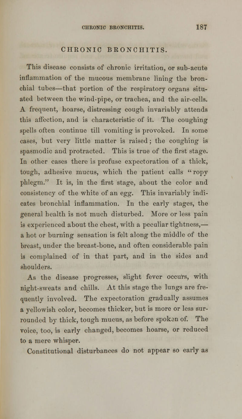 CHRONIC BRONCHITIS. This disease consists of chronic irritation, or sub-acute inflammation of the mucous membrane lining the bron- chial tubes—that portion of the respiratory organs situ- ated between the wind-pipe, or trachea, and the air-cells. A frequent, hoarse, distressing cough invariably attends this affection, and is characteristic of it. The coughing spells often continue till vomiting is provoked. In some cases, but very little matter is raised; the coughing is spasmodic and protracted. This is true of the first stage. In other cases there is profuse expectoration of a thick, tough, adhesive mucus, which the patient calls  ropy phlegm. It is, in the first stage, about the color and consistency of the white of an egg. This invariably indi- cates bronchial inflammation. In the early stages, the general health is not much disturbed. More or less pain is experienced about the chest, with a peculiar tightness,— a hot or burning sensation is felt along the middle of the breast, under the breast-bone, and often considerable pain is complained of in that part, and in the sides and shoulders. As the disease progresses, slight fever occu'rs, with night-sweats and chills. At this stage the lungs are fre- quently involved. The expectoration gradually assumes a yellowish color, becomes thicker, but is more or less sur- rounded by thick, tough mucus, as before spokan of. The voice, too, is early changed, becomes hoarse, or reduced to a mere whisper. Constitutional disturbances do not appear so early as