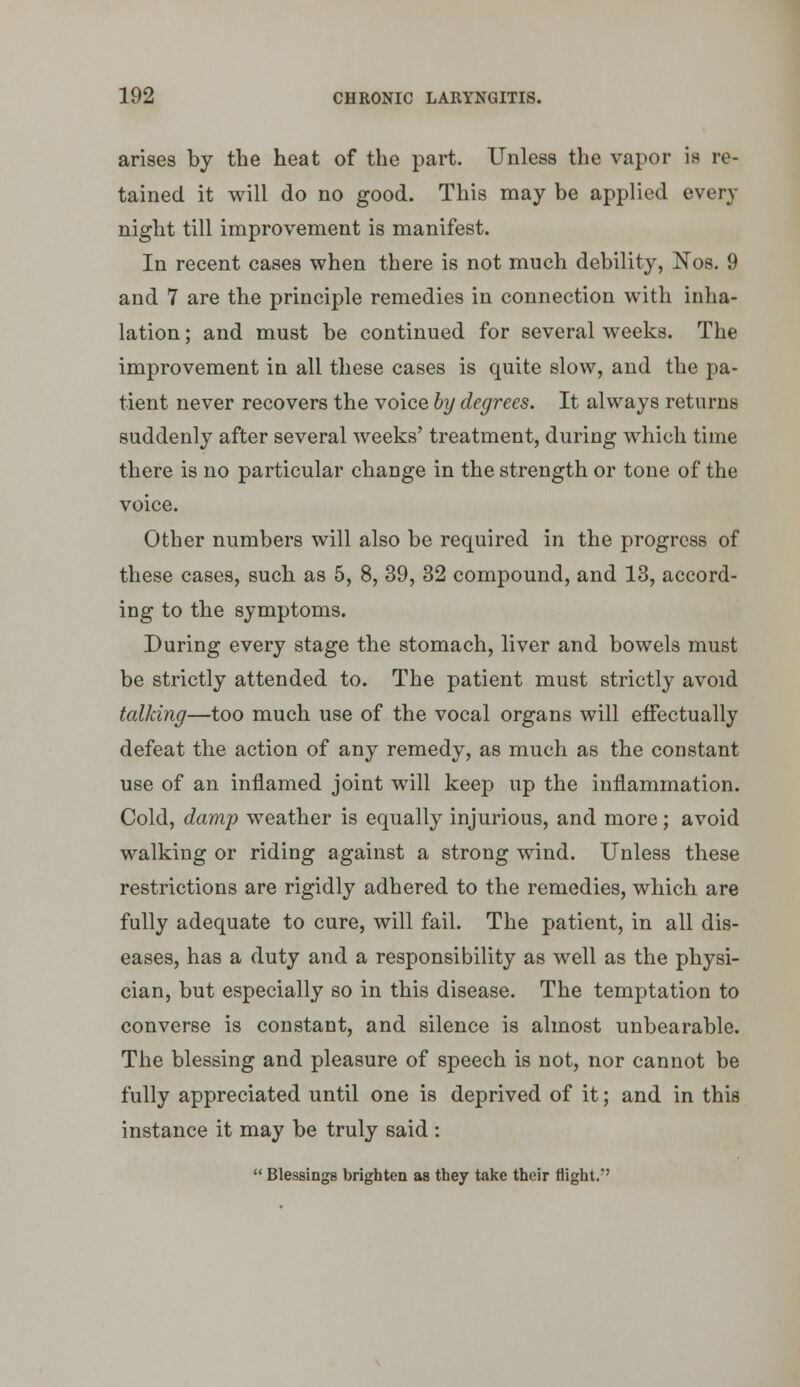 arises by the heat of the part. Unless the vapor is re- tained it will do no good. This may be applied every night till improvement is manifest. In recent cases when there is not much debility, Nos. 9 and 7 are the principle remedies in connection with inha- lation ; and must be continued for several weeks. The improvement in all these cases is quite slow, and the pa- tient never recovers the voice hy degrees. It always returns suddenly after several weeks' treatment, during which time there is no particular change in the strength or tone of the voice. Other numbers will also be required in the progress of these cases, such as 5, 8, 39, 32 compound, and 13, accord- ing to the symptoms. During every stage the stomach, liver and bowels must be strictly attended to. The patient must strictly avoid talking—too much use of the vocal organs will effectually defeat the action of any remedy, as much as the constant use of an inflamed joint will keep up the inflammation. Cold, damp weather is equally injurious, and more; avoid walking or riding against a strong wind. Unless these restrictions are rigidly adhered to the remedies, which are fully adequate to cure, will fail. The patient, in all dis- eases, has a duty and a responsibility as well as the physi- cian, but especially so in this disease. The temptation to converse is constant, and silence is almost unbearable. The blessing and pleasure of speech is not, nor cannot be fully appreciated until one is deprived of it; and in this instance it may be truly said :  Blessings brighten as they take their flight.