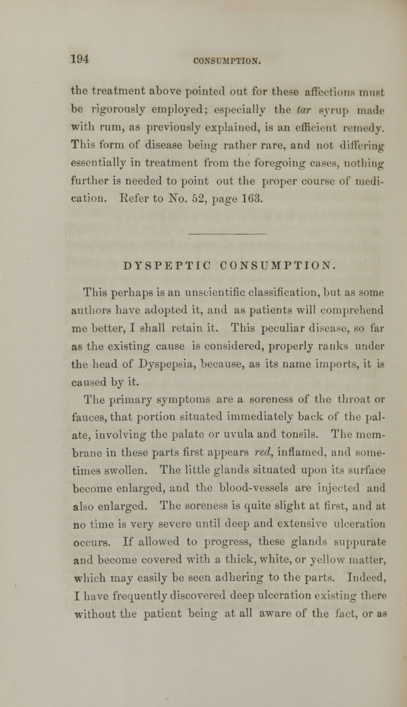 the treatment above pointed out for these affections nmst be rigorously employed; especially the tar syrup made with rum, as previously explained, is an efficient remedy. This form of disease being rather rare, and not differing essentially in treatment from the foregoing cases, nothing further is needed to point out the proper course of medi- cation. Refer to No. 52, page 163. DYSPEPTIC CONSUMPTION. This perhaps is an unscientific classification, but as some authors have adopted it, and as patients will comprehend me better, I shall retain it. This peculiar disease, so far as the existing cause is considered, properly ranks under the head of Dyspepsia, because, as its name imports, it is caused by it. The primary symptoms are a soreness of the throat or fauces, that portion situated immediately back of the pal- ate, involving the palate or uvula and tonsils. The mem- brane in these parts first appears red, inflamed, and some- times swollen. The little glands situated upon its surface become enlarged, and the blood-vessels are injected and also enlarged. The soreness is quite slight at first, and at no time is very severe until deep and extensive ulceration occurs. If allowed to progress, these glands suppurate and become covered with a thick, white, or yellow matter, which may easily be seen adhering to the parts. Indeed, I have frequently discovered deep ulceration existing there without the patient being at all aware of the fact, or as