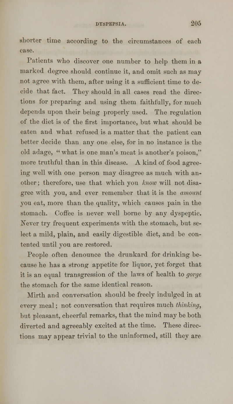 shorter time according to the circumstances of each case. Patients who discover one number to help them in a marked degree should continue it, and omit such as may not agree with them, after using it a sufficient time to de- cide that fact. They should in all cases read the direc- tions for preparing and using them faithfully, for much depends upon their being properly used. The regulation of the diet is of the first importance, but what should be eaten and what refused is a matter that the patient can better decide than any one else, for in no instance is the old adage,  what is one man's meat is another's poison, more truthful than in this disease. A kind of food agree- ing well with one person may disagree as much with an- other ; therefore, use that which you know will not disa- gree with you, and ever remember that it is the amount you eat, more than the quality, which causes pain in the stomach. Coffee is never well borne by any dyspeptic. Xever try frequent experiments with the stomach, but se- lect a mild, plain, and easily digestible diet, and be con- tented until you are restored. People often denounce the drunkard for drinking be- cause he has a strong appetite for liquor, yet forget that it is an equal transgression of the laws of health to gorge the stomach for the same identical reason. Mirth and conversation should be freely indulged in at every meal; not conversation that requires much thinking, but pleasant, cheerful remarks, that the mind may be both diverted and agreeably excited at the time. These direc- tions may appear trivial to the uninformed, still they are