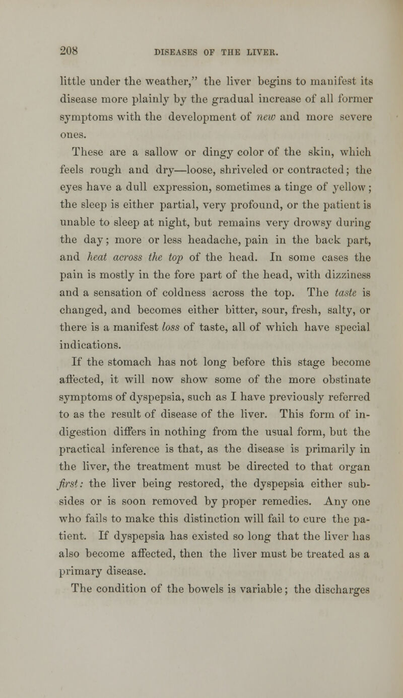 little under the weather, the liver begins to manifest its disease more plainly by the gradual increase of all former symptoms with the development of new and more severe ones. These are a sallow or dingy color of the skin, which feels rough and dry—loose, shriveled or contracted; the eyes have a dull expression, sometimes a tinge of yellow; the sleep is either partial, very profound, or the patient is unable to sleep at night, but remains very drowsy during the day; more or less headache, pain in the back part, and heat across the top of the head. In some cases the pain is mostly in the fore part of the head, with dizziness and a sensation of coldness across the top. The taste is changed, and becomes either bitter, sour, fresh, salty, or there is a manifest loss of taste, all of which have special indications. If the stomach has not long before this stage become aft'ected, it will now show some of the more obstinate symptoms of dyspepsia, such as I have previously referred to as the result of disease of the liver. This form of in- digestion differs in nothing from the usual form, but the practical inference is that, as the disease is primarily in the liver, the treatment must be directed to that organ first: the liver being restored, the dyspepsia either sub- sides or is soon removed by proper remedies. Any one who fails to make this distinction will fail to cure the pa- tient. If dyspepsia has existed so long that the liver has also become affected, then the liver must be treated as a primary disease. The condition of the bowels is variable; the discharges