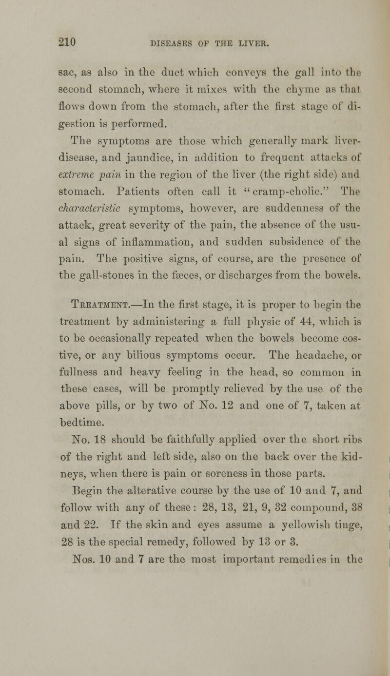 sac, as also in the duct which conveys the gall into the second stomach, where it mixes with the chyme as that flows down from the stomach, after the first stage of di- gestion is performed. The symptoms are those which generally mark liver- disease, and jaundice, in addition to frequent attacks of extreme pain in the region of the liver (the right side) and stomach. Patients often call it  cramp-cholic. The characteristic symptoms, however, are suddenness of the attack, great severity of the pai]i, the absence of the usu- al signs of inflammation, and sudden subsidence of the pain. The positive signs, of course, are the presence of the gall-stones in the fseces, or discharges from the bowels. Treatment.—In the first stage, it is proper to begin the treatment by administering a full physic of 44, which is to be occasionally repeated when the bowels become cos- tive, or any bilious symptoms occur. The headache, or fullness and heavy feeling in the head, so common in these cases, will be promptly relieved by the use of the above pills, or by two of I^o. 12 and one of 7, taken at bedtime. No. 18 should be faithfully applied over the short ribs of the right and left side, also on the back over the kid- neys, when there is pain or soreness in those parts. Begin the alterative course by the use of 10 and 7, and follow with any of these: 28, 13, 21, 9, 32 compound, 38 and 22. If the skin and eyes assume a yellowish tinge, 28 is the special remedy, followed by 13 or 3. Nos. 10 and 7 are the most important remedies in the