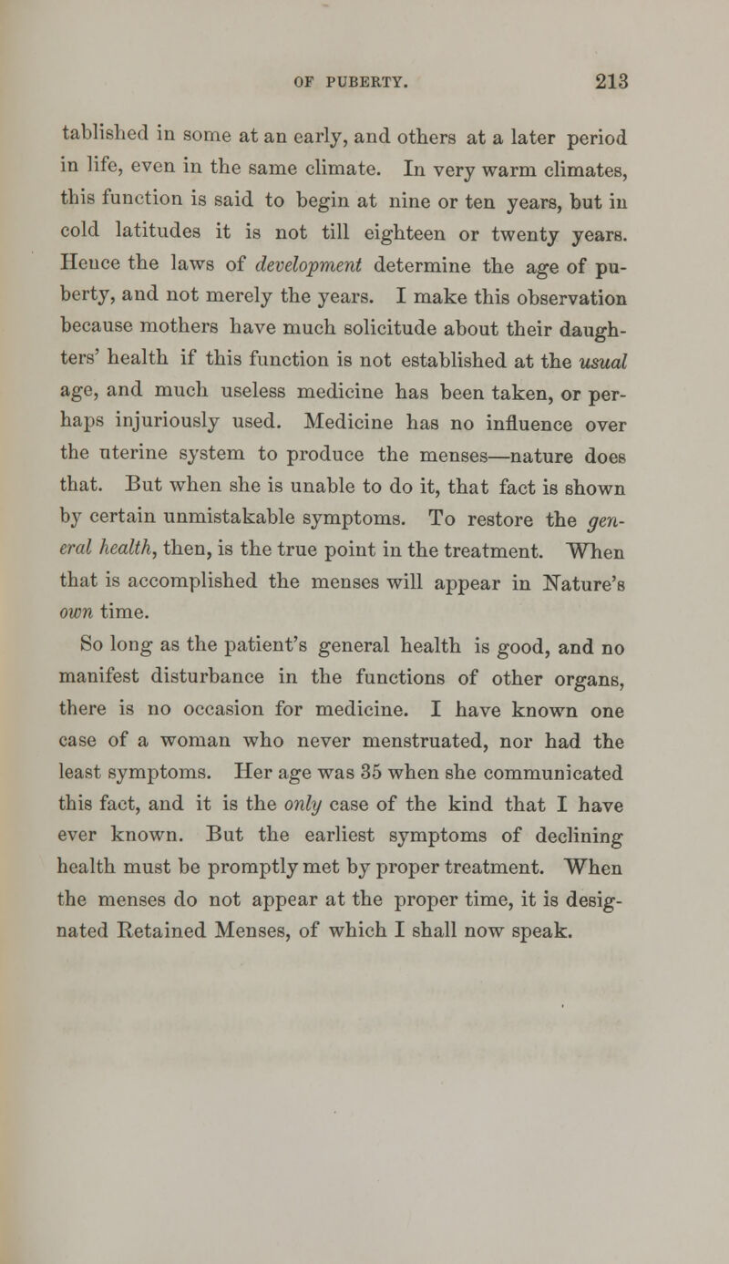 tablished in some at an early, and others at a later period in life, even in the same climate. In very warm climates, this function is said to begin at nine or ten years, but in cold latitudes it is not till eighteen or twenty years. Hence the laws of development determine the age of pu- berty, and not merely the years. I make this observation because mothers have much solicitude about their daugh- ters' health if this function is not established at the usual age, and much useless medicine has been taken, or per- haps injuriously used. Medicine has no influence over the uterine system to produce the menses—nature does that. But when she is unable to do it, that fact is shown by certain unmistakable symptoms. To restore the gen- eral health, then, is the true point in the treatment. When that is accomplished the menses will appear in JSTature's own time. So long as the patient's general health is good, and no manifest disturbance in the functions of other organs, there is no occasion for medicine. I have known one case of a woman who never menstruated, nor had the least symptoms. Her age was 35 when she communicated this fact, and it is the only case of the kind that I have ever known. But the earliest symptoms of declining health must be promptly met by proper treatment. When the menses do not appear at the proper time, it is desig- nated Retained Menses, of which I shall now speak.