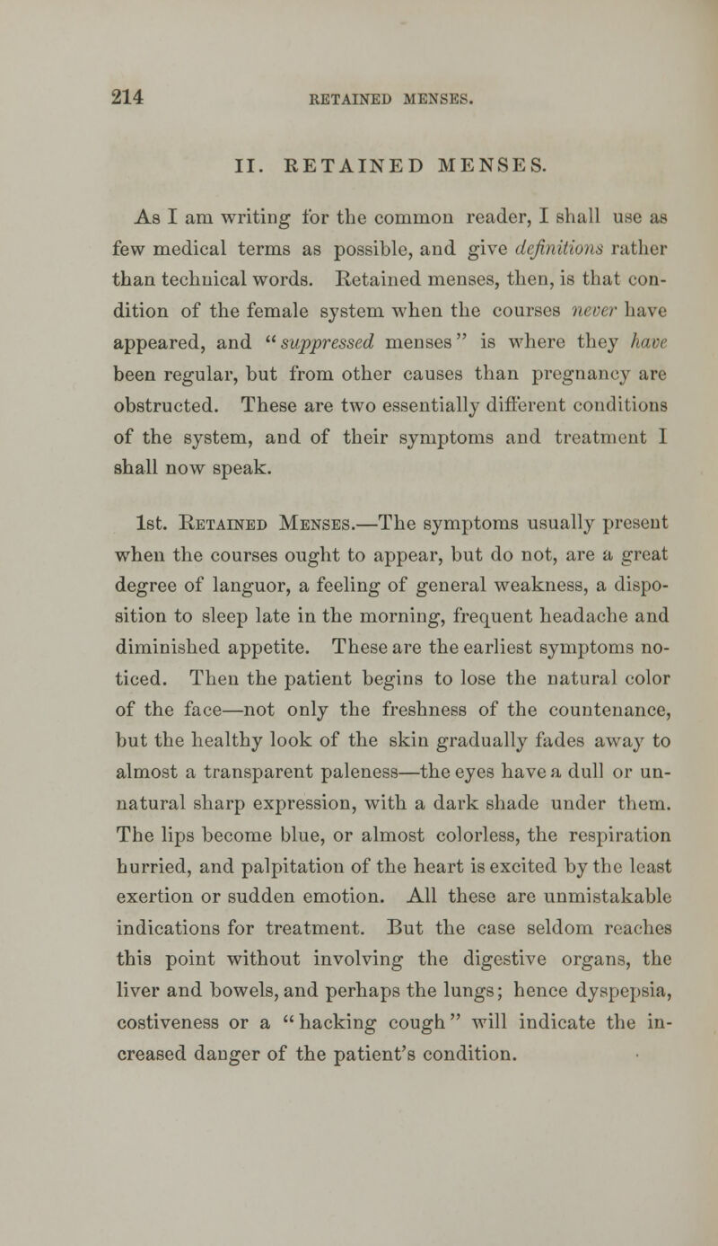 II. RETAINED MENSES. A8 I am writing for the common reader, I shall use as few medical terms as possible, and give definitions rather than technical words. Retained menses, then, is that con- dition of the female system when the courses never have appeared, and suppressed menses is where they have been regular, but from other causes than pregnancy are obstructed. These are two essentially diflbrent conditions of the system, and of their symptoms and treatment I shall now speak. 1st. Retained Menses.—The symptoms usually present when the courses ought to appear, but do not, are a great degree of languor, a feeling of general weakness, a dispo- sition to sleep late in the morning, frequent headache and diminished appetite. These are the earliest symptoms no- ticed. Then the patient begins to lose the natural color of the face—not only the freshness of the countenance, but the healthy look of the skin gradually fades away to almost a transparent paleness—the eyes have a dull or un- natural sharp expression, with a dark shade under them. The lips become blue, or almost colorless, the respiration hurried, and palpitation of the heart is excited by the least exertion or sudden emotion. All these are unmistakable indications for treatment. But the case seldom reaches this point without involving the digestive organs, the liver and bowels, and perhaps the lungs; hence dyspepsia, costiveness or a  hacking cough will indicate the in- creased danger of the patient's condition.