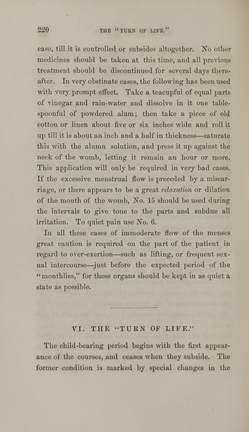 case, till it is controlled or subsides altogether, !No other medicines should be taken at this time, and all previous treatment should be discontinued for several days there- after. In very obstinate cases, the following has been used with very prompt effect. Take a teacupful of equal parts of vinegar and rain-water and dissolve in it one table- spoonful of powdered alum; then take a piece of old cotton or linen about five or six inches wide and roll it up till it is about an inch and a half in thickness—saturate this with the alumn solution, and press it up against the neck of the womb, letting it remain an hour or more. This application will only be required in very bad cases. If the excessive menstrual flow is preceded by a miscar- riage, or there appears to be a great relaxation or dilation of the mouth of the womb, No. 15 should be used during the intervals to give tone to the parts and subdue all irritation. To quiet pain use I^o. 6. In all these cases of immoderate flow of the menses great caution is required on the part of the patient in regard to over-exertion—such as lifting, or frequent sex- ual intercourse—-just before the expected period of the  monthlies, for these organs should be kept in as quiet a state as possible. VI. THE <'TURN OF LIFE. The child-bearing period begins with the first appear- ance of the courses, and ceases when they subside. The former condition is marked by special changes in the