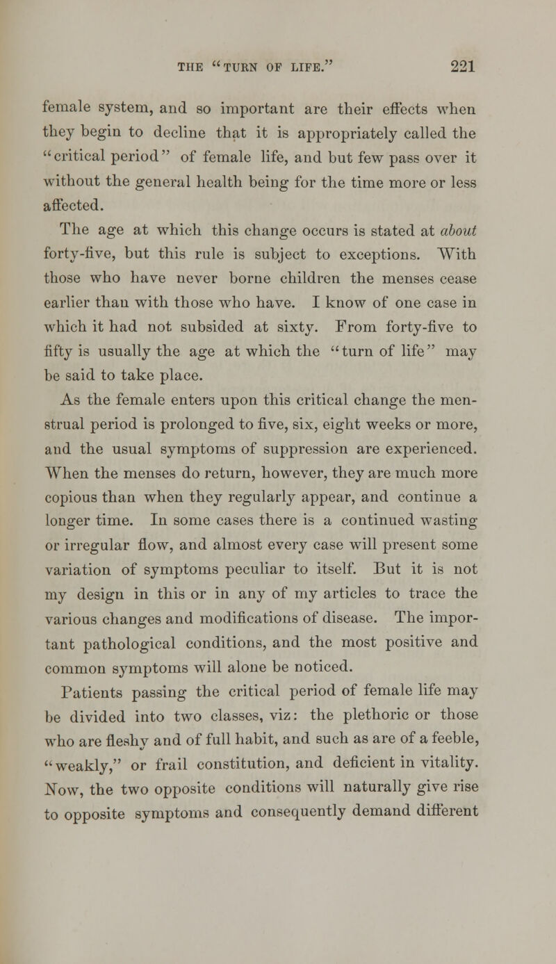 female system, and so important are their effects wlien they begin to decline that it is appropriately called the  critical period  of female life, and but few pass over it without the general health being for the time more or less affected. The age at which this change occurs is stated at about forty-live, but this rule is subject to exceptions. With those who have never borne children the menses cease earlier than with those who have. I know of one case in which it had not subsided at sixty. From forty-five to fifty is usually the age at which the turn of life may be said to take place. As the female enters upon this critical change the men- strual period is prolonged to five, six, eight weeks or more, and the usual symptoms of suppression are experienced. When the menses do return, however, they are much more copious than when they regularly appear, and continue a longer time. In some cases there is a continued wasting or irregular flow, and almost every case will present some variation of symptoms peculiar to itself. But it is not my design in this or in any of my articles to trace the various changes and modifications of disease. The impor- tant pathological conditions, and the most positive and common symptoms will alone be noticed. Patients passing the critical period of female life may be divided into two classes, viz: the plethoric or those who are fleshy and of full habit, and such as are of a feeble, weakly, or frail constitution, and deficient in vitality. Now, the two opposite conditions will naturally give rise to opposite symptoms and consequently demand different