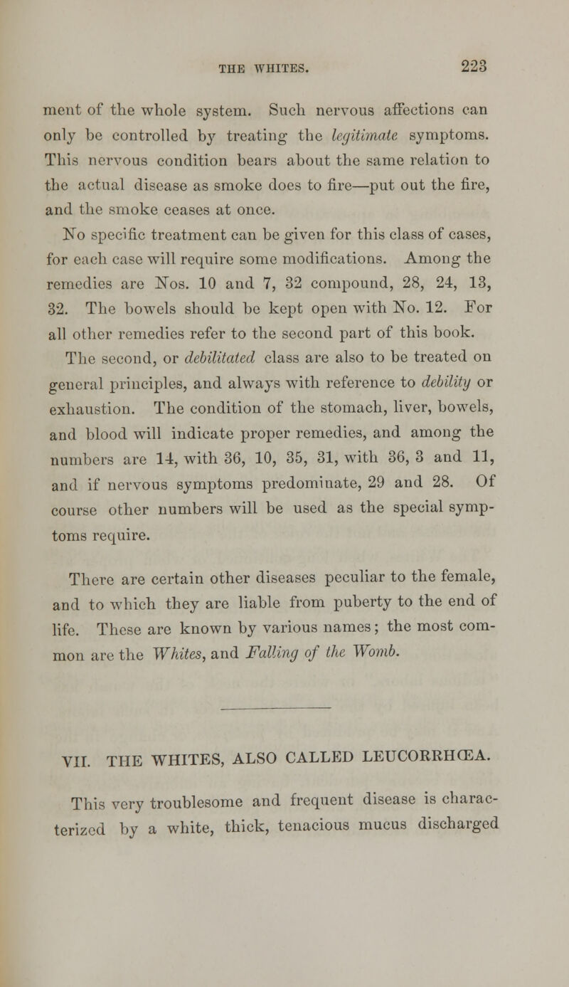 meut of the whole system. Such nervous affections can only be controlled by treating- the legitimate symptoms. This nervous condition bears about the same relation to the actual disease as smoke does to fire—put out the fire, and the smoke ceases at once. No specific treatment can be giv^en for this class of cases, for each case will require some modifications. Among the remedies are N'os. 10 and 7, 32 compound, 28, 24, 13, 32. The bowels should be kept open with No. 12. For all other remedies refer to the second part of this book. The second, or debilitated class are also to be treated on general principles, and always with reference to debility or exhaustion. The condition of the stomach, liver, bowels, and blood will indicate proper remedies, and among the numbers are 14, with 36, 10, 35, 31, with 36, 3 and 11, and if nervous symptoms predominate, 29 and 28. Of course other numbers will be used as the special symp- toms require. There are certain other diseases peculiar to the female, and to which they are liable from puberty to the end of fife. These are known by various names; the most com- mon are the Whites, and Falling of the Womb. VII. THE WHITES, ALSO CALLED LEUCORRHCEA. This very troublesome and frequent disease is charac- terized by a white, thick, tenacious mucus discharged