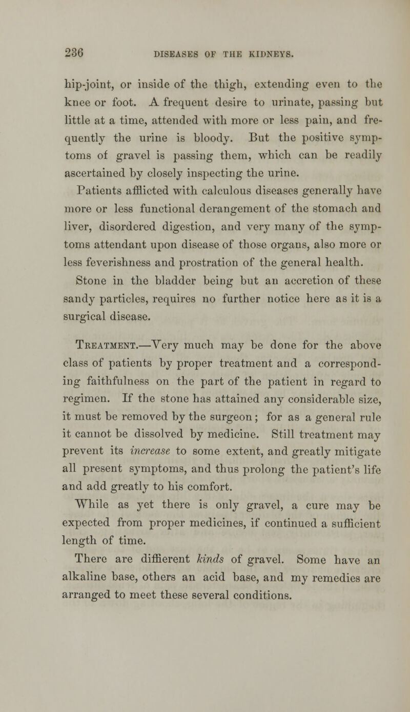 hip-joint, or inside of the thigh, extending even to the knee or foot. A frequent desire to urinate, passing but little at a time, attended with more or less pain, and fre- quently the urine is bloody. But the positive symp- toms of gravel is passing them, which can be readily ascertained by closely inspecting the urine. Patients afflicted with calculous diseases generally have more or less functional derangement of the stomach and liver, disordered digestion, and very many of the symp- toms attendant upon disease of those organs, also more or less feverishness and prostration of the general health. Stone in the bladder being but an accretion of these sandy particles, requires no further notice here as it is a surgical disease. Treatment.—Yery much may be done for the above class of patients by proper treatment and a correspond- ing faithfulness on the part of the patient in regard to regimen. If the stone has attained any considerable size, it must be removed by the surgeon; for as a general rule it cannot be dissolved by medicine. Still treatment may prevent its increase to some extent, and greatly mitigate all present symptoms, and thus prolong the patient's life and add greatly to his comfort. While as yet there is only gravel, a cure may be expected from proper medicines, if continued a sufficient length of time. There are diffierent kinds of gravel. Some have an alkaline base, others an acid base, and my remedies are arranged to meet these several conditions.