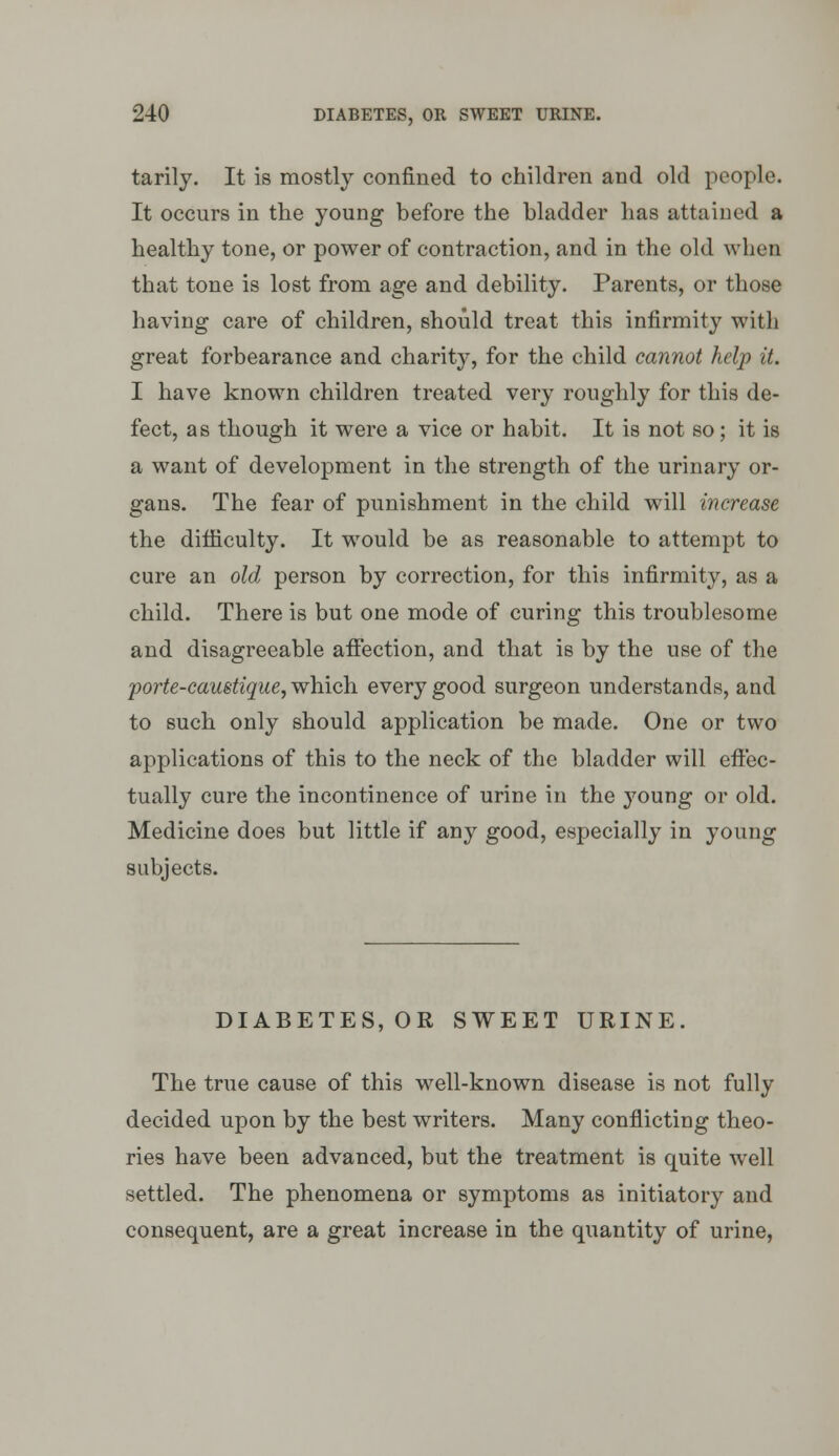 tarily. It is mostly confined to children and old people. It occurs in the young before the bladder has attained a healthy tone, or power of contraction, and in the old when that tone is lost from age and debility. Parents, or those having care of children, should treat this infirmity with great forbearance and charity, for the child cannot help it. I have known children treated very roughly for this de- fect, as though it were a vice or habit. It is not so; it is a want of development in the strength of the urinary or- gans. The fear of punishment in the child will increase the difliculty. It would be as reasonable to attempt to cure an old person by correction, for this infirmity, as a child. There is but one mode of curing this troublesome and disagreeable afifection, and that is by the use of the jporte-caustique^whiQYi every good surgeon understands, and to such only should application be made. One or two applications of this to the neck of the bladder will eft'ec- tually cure the incontinence of urine in the young or old. Medicine does but little if any good, especially in young subjects. DIABETES, OR SWEET URINE. The true cause of this well-known disease is not fully decided upon by the best writers. Many conflicting theo- ries have been advanced, but the treatment is quite well settled. The phenomena or symptoms as initiatory and consequent, are a great increase in the quantity of urine,