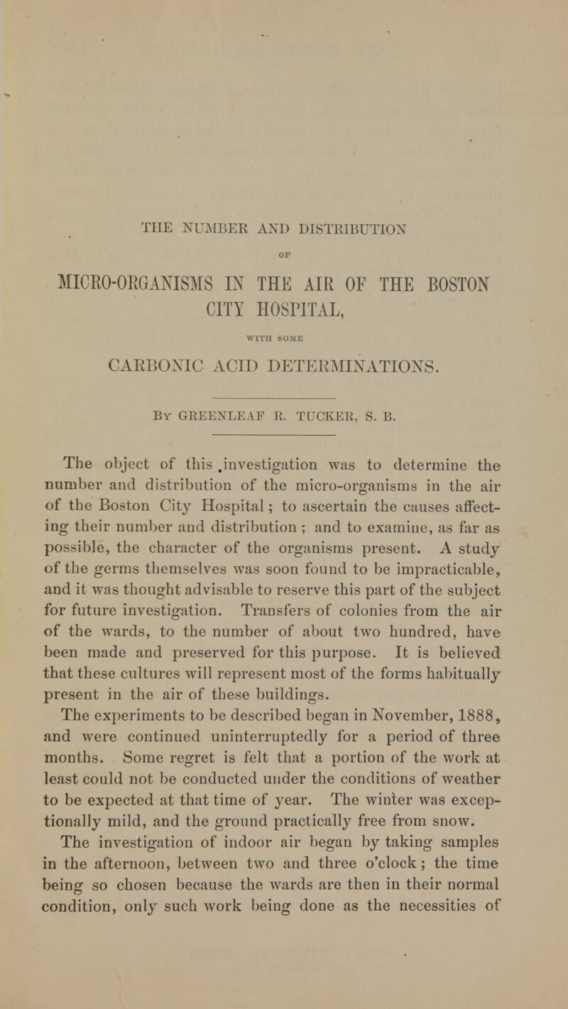 THE NUMBER AND DISTRIBUTION OF MICRO-ORGANISMS IN THE AIR OF THE BOSTON CITY HOSPITAL, WITH SOME CARBONIC ACID DETERMINATIONS. By GREEXEEAF R. TUCKER, S. B. The object of this .investigation was to determine the number and distribution of the micro-organisms in the air of the Boston City Hospital; to ascertain the causes affect- ing their number and distribution ; and to examine, as far as possible, the character of the organisms present. A study of the germs themselves was soon found to be impracticable, and it was thought advisable to reserve this part of the subject for future investigation. Transfers of colonies from the air of the wards, to the number of about two hundred, have been made and preserved for this purpose. It is believed that these cultures will represent most of the forms habitually present in the air of these buildings. The experiments to be described began in November, 1888, and were continued uninterruptedly for a period of three months. Some regret is felt that a portion of the work at least could not be conducted under the conditions of weather to be expected at that time of year. The winter was excep- tionally mild, and the ground practically free from snow. The investigation of indoor air began by taking samples in the afternoon, between two and three o'clock; the time being: so chosen because the wards are then in their normal condition, only such work being done as the necessities of