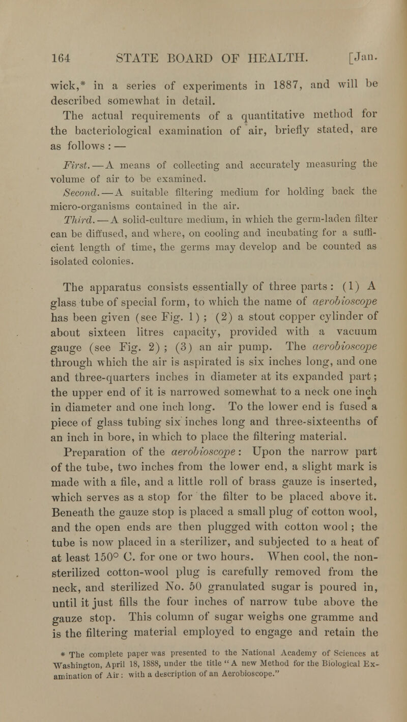 wick,* in a series of experiments in 1887, and will be described somewhat in detail. The actual requirements of a quantitative method for the bacteriological examination of air, briefly stated, are as follows : — First.—A means of collecting and accurately measuring the volume of air to be examined. Second. — A suitable filtering medium for holding back the micro-organisms contained in the air. Third.—A solid-culture medium, in which the germ-laden filter can be diffused, and where, on cooling and incubating for a suffi- cient length of time, the germs may develop and be counted as isolated colonies. The apparatus consists essentially of three parts : (1) A glass tube of special form, to which the name of aerobioscope has been given (see Fig. 1) ; (2) a stout copper cylinder of about sixteen litres capacity, provided with a vacuum gauge (see Fig. 2) ; (3) an air pump. The aerobioscope through which the air is aspirated is six inches long, and one and three-quarters inches in diameter at its expanded part; the upper end of it is narrowed somewhat to a neck one inch in diameter and one inch long. To the lower end is fused a piece of glass tubing six inches long and three-sixteenths of an inch in bore, in which to place the filtering material. Preparation of the aerobioscope: Upon the narrow part of the tube, two inches from the lower end, a slight mark is made with a file, and a little roll of brass gauze is inserted, which serves as a stop for the filter to be placed above it. Beneath the gauze stop is placed a small plug of cotton wool, and the open ends are then plugged with cotton wool; the tube is now placed in a sterilizer, and subjected to a heat of at least 150° C. for one or two hours. When cool, the non- sterilized cotton-wool plug is carefully removed from the neck, and sterilized No. 50 granulated sugar is poured in, until it just fills the four inches of narrow tube above the gauze stop. This column of sugar weighs one gramme and is the filtering material employed to engage and retain the * The complete paper was presented to the National Academy of Sciences at Washington, April 18, 1888, under the title  A new Method for the Biological Ex- amination of Air: with a description of an Aerobioscope.