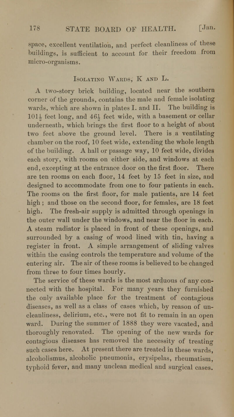 space, excellent ventilation, and perfect cleanliness of these buildings, is sufficient to account for their freedom from micro-organisms. Isolating Wards, K and L. A two-story brick building, located near the southern corner of the grounds, contains the male and female isolating wards, which are shown in plates I. and II. The building is 10H feet long, and 46^ feet wide, with a basement or cellar underneath, which brings the first floor to a height of about two feet above the ground level. There is a ventilating chamber on the roof, 10 feet wide, extending the whole length of the building. A hall or passage way, 10 feet wide, divides each story, with rooms on either side, and windows at each end, excepting at the entrance door on the first floor. There are ten rooms on each floor, 14 feet by 15 feet in size, and designed to accommodate from one to four patients in each. The rooms on the first floor, for male patients, are 14 feet high ; and those on the second floor, for females, are 18 feet high. The fresh-air supply is admitted through openings in the outer wall under the windows, and near the floor in each. A steam radiator is placed in front of these openings, and surrounded by a casing of wood lined with tin, having a register in front. A simple arrangement of sliding valves within the casing controls the temperature and volume of the entering air. The air of these rooms is believed to be changed from three to four times hourly. The service of these wards is the most arduous of any con- nected with the hospital. For many years they furnished the only available place for the treatment of contagious diseases, as well as a class of cases which, by reason of un- cleanliness, delirium, etc., were not fit to remain in an open ward. During the summer of 1888 they were vacated, and thoroughly renovated. The opening of the new wards for contagious diseases has removed the necessity of treating such cases here. At present there are treated in these wards, alcoholismus, alcoholic pneumonia, erysipelas, rheumatism, typhoid fever, and many unclean medical and surgical cases.
