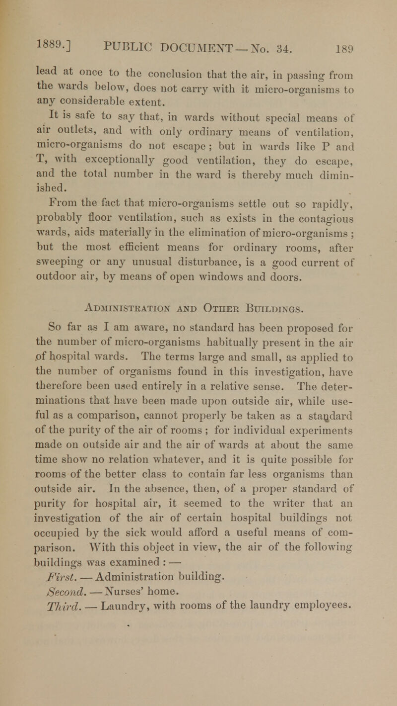 lead at once to the conclusion that the air, in passing from the wards below, does not carry with it micro-organisms to any considerable extent. It is safe to say that, in wards without special means of air outlets, and with only ordinary means of ventilation, micro-organisms do not escape; but in wards like P and T, with exceptionally good ventilation, they do escape, and the total number in the ward is thereby much dimin- ished. From the fact that micro-organisms settle out so rapidly, probably floor ventilation, such as exists in the contagious wards, aids materially in the elimination of micro-organisms ; but the most efficient means for ordinary rooms, after sweeping or any unusual disturbance, is a good current of outdoor air, by means of open windows and doors. Administration and Other Buildings. So far as I am aware, no standard has been proposed for the number of micro-organisms habitually present in the air .of hospital wards. The terms large and small, as applied to the number of organisms found in this investigation, have therefore been used entirely in a relative sense. The deter- minations that have been made upon outside air, while use- ful as a comparison, cannot properly be taken as a standard of the purity of the air of rooms ; for individual experiments made on outside air and the air of wards at about the same time show no relation whatever, and it is quite possible for rooms of the better class to contain far less organisms than outside air. In the absence, then, of a proper standard of purity for hospital air, it seemed to the writer that an investigation of the air of certain hospital buildings not occupied by the sick would afford a useful means of com- parison. With this object in view, the air of the following buildings was examined : — First. — Administration building. Second. —Nurses' home. Third. — Laundry, with rooms of the laundry employees.