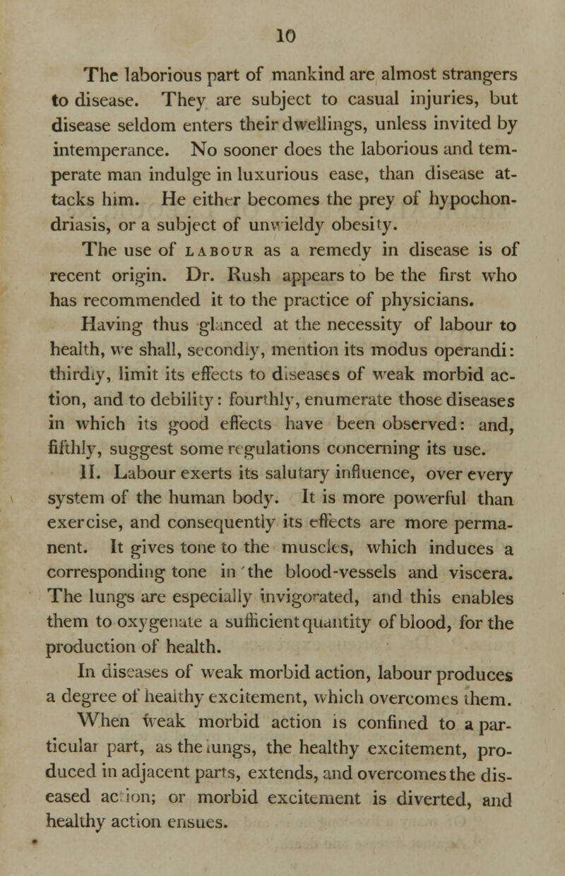 The laborious part of mankind are almost strangers to disease. They are subject to casual injuries, but disease seldom enters their dwellings, unless invited by intemperance. No sooner does the laborious and tem- perate man indulge in luxurious ease, than disease at- tacks him. He either becomes the prey of hypochon- driasis, or a subject of unwieldy obesity. The use of labour as a remedy in disease is of recent origin. Dr. Rush appears to be the first who has recommended it to the practice of physicians. Having thus glanced at the necessity of labour to health, we shall, secondly, mention its modus operandi: thirdly, limit its effects to diseases of weak morbid ac- tion, and to debility: fourthly, enumerate those diseases in which its good effects have been observed: and, fifthly, suggest some regulations concerning its use. II. Labour exerts its salutary influence, over every system of the human body. It is more powerful than exercise, and consequently its effects are more perma- nent. It gives tone to the muscles, which induces a corresponding tone in the blood-vessels and viscera. The lungs are especially invigorated, and this enables them to oxygenate a sufficient quantity of blood, for the production of health. In diseases of weak morbid action, labour produces a degree of healthy excitement, which overcomes them. When weak morbid action is confined to a par- ticular part, as the iungs, the healthy excitement, pro- duced in adjacent parts, extends, and overcomes the dis- eased action; or morbid excitement is diverted, and healthy action ensues.