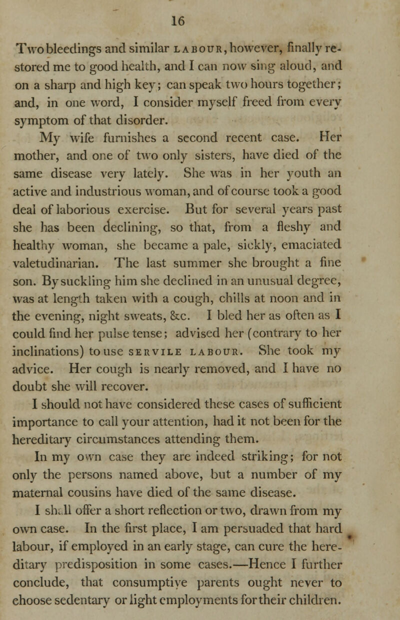 Two bleedings and similar labour, however, finally re- stored me to good health, and I can now sing aloud, and on a sharp and high key; can speak two hours together; and, in one word, I consider myself freed from every symptom of that disorder. My wife furnishes a second recent case. Her mother, and one of two only sisters, have died of the same disease very lately. She was in her youth an active and industrious woman, and of course took a good deal of laborious exercise. But for several years past she has been declining, so that, from a fleshy and healthy woman, she became a pale, sickly, emaciated valetudinarian. The last summer she brought a fine son. By suckling him she declined in an unusual degree, was at length taken with a cough, chills at noon and in the evening, night sweats, &c. I bled her as often as I could find her pulse tense; advised her (contrary to her inclinations) to use servile labour. She took my advice. Her cough is nearly removed, and I have no doubt she will recover. I should not have considered these cases of sufficient importance to call your attention, had it not been for the hereditary circumstances attending them. In my own case they are indeed striking; for not only the persons named above, but a number of my maternal cousins have died of the same disease. I shell offer a short reflection or two, drawn from my own case. In the first place, I am persuaded that hard labour, if employed in an early stage, can cure the here- ditary predisposition in some cases.—Hence I further conclude, that consumptive parents ought never to ehoose sedentary or light employments for their children.