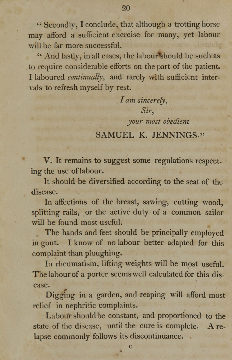 20 Secondly, I conclude, that although a trotting horse may afford a sufficient exercise for many, yet labour will be far more successful. And lastly, in all cases, the labour%hould be such as to require considerable efforts on the part of the patient. I laboured continually, and rarely with sufficient inter- vals to refresh myself by rest. I am sincerely, Sir, your most obedient SAMUEL K. JENNINGS. V. It remains to suggest some regulations respect- ing the use of labour. It should be diversified according to the seat of the disease. In affections of the breast, sawing, cutting wood, splitting rails, or the active duty of a common sailor will be found most useful. The hands and feet should be principally employed in gout. I know of no labour better adapted for this complaint than ploughing. In rheumatism, lifting weights will be most useful. The labour of a porter seems well calculated for this dis- ease. Digging in a garden, and reaping will afford most relief in nephritic complaints. Labour should be constant, and proportioned to the state of the disease, until the cure is complete. A re- lapse commonly follows its discontinuance. (