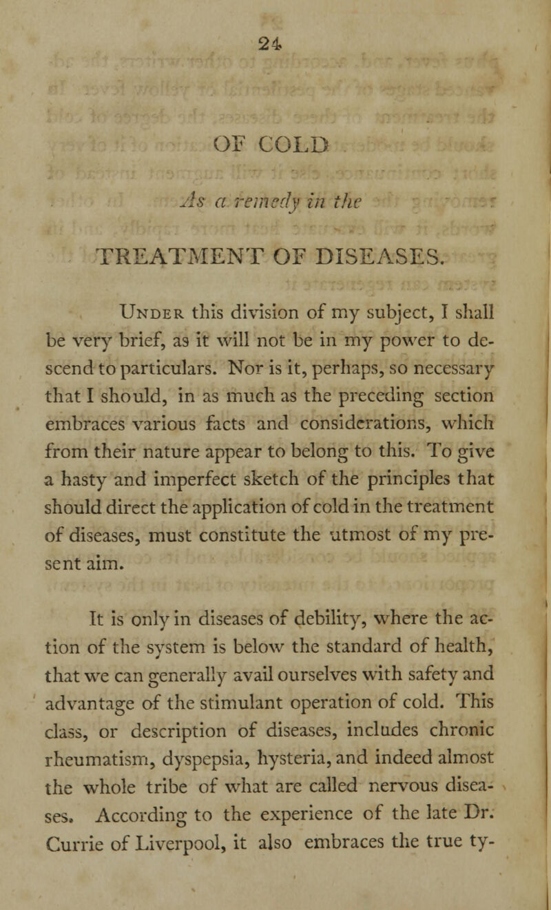 OE COLD As a remedy in the TREATMENT OF DISEASES. Under this division of my subject, I shall be very brief, as it will not be in my power to de- scend to particulars. Nor is it, perhaps, so necessary that I should, in as much as the preceding section embraces various facts and considerations, which from their nature appear to belong to this. To give a hasty and imperfect sketch of the principles that should direct the application of cold in the treatment of diseases, must constitute the utmost of my pre- sent aim. It is only in diseases of debility, where the ac- tion of the system is below the standard of health, that we can generally avail ourselves with safety and advantage of the stimulant operation of cold. This class, or description of diseases, includes chronic rheumatism, dyspepsia, hysteria, and indeed almost the whole tribe of what are called nervous disea- ses. According to the experience of the late Dr. Currie of Liverpool, it also embraces the true ty-