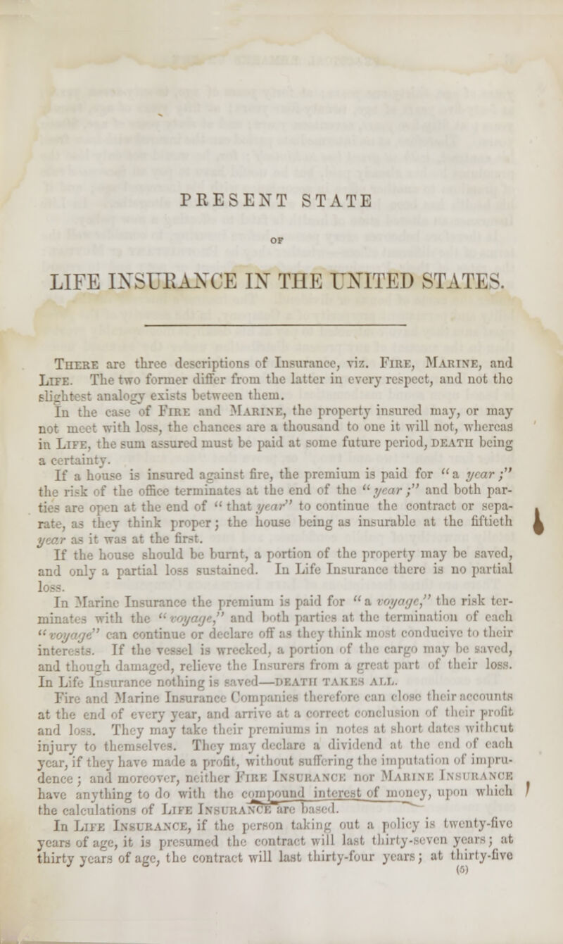 PRESENT STATE LIFE INSURANCE IX THE UNITED STATES. There arc throe descriptions of Insurance, viz. Fire, Marine, and Life. The two former differ from the latter in ever)- respect, and not the slightest anaL>_ a them. In the case of Fire ami Marine, the property insured may, or may not meet with loss, 1 » are a thousand to one it will not, whereas in Life, the sum assured must he paid at some future period, death being a certainty. If a inst fire, the premium is paid for a year ; the office t at the end of the uyearf and both par- re open at the end of  that //•'' to continue the contract or sepa- . rate, as they think proper; the house heing as insurable at the fiftieth k year as it was at the first. If the house should he burnt, a portion of the property may be saved, and only a part: I. in life Insurance there is no partial In Marine Insurance the premium U paid for a voyage the risk ter- minates with thi .'' and both parties at the termination of each n continn y think most conducive to their i'Hl nf th- ivcd, and tl: their loss. In Life Insurance nothing is saved—DEATH TAKES ALL. Fire and Marine Insurance Companies then foi trants at the end of every year, and arrive at a e Install of their profit and 1 may take their premiums in m ithent injury to t! ] I dividend ai tin- end of eaoh year, if they have made a profit, without suffering the imputation of impru- dence ; and moreover, nor Marine l\ i ranob have anything to do with the compound interest of money, upon which the calculations of J>i Jce 'ire based. In Life Insurance, if I ine out a policy is twenty-five j ;. presumed the contract will last thirty-seven years j at thirty years of age, the contract will last thirty-four years; at thirty-five I