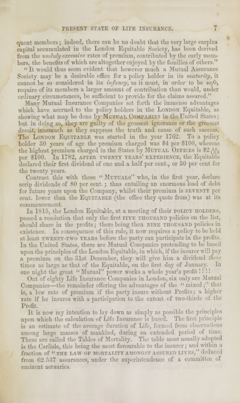 quent members; indeed, there can be no doubt that theverj large surplus capital accumulated in the London Equitable Society, lias been derived from the unduly excessive rates of premium, contributed by the early mem- bers, the benefited which are altogether enjoyed by the Families of others.  It would thus seem evident that however much a Mutual Assui Society may be a desirable office for a policy holder in its maturity, it cannot be so considered in its infancy, as it must, in order to be require of its members a larger amount of contribution than would, under ordinary circumstances, be sufficient to provide for the claims assured. Many Mutual Insurance Companies set forth the immense advant which have accrued to the policy holders in the LONDON Equital 1 showing what may be don- \t. Companies, in the United Sta but in . they are guilty of the g, -ranee or th< deceit, inasmuch ' e truth and cause of such bd The LONDON EQUITABLE was started in the year 170:2. To a 1 holder 30 years of age the premium charged was J 10, whereas the highest premium charged in the States by MUTUAL Oi PICE8 is - In 17yi\ aftek twenty Tears' EXPERIENCE, the Equitable declared their first dividend of one and a half per cent., or uO per cent for the twenty years. Contrast this with those  MUTUALS who, in the first year, declare scrip dividends lent. ; thus entailing an enormous load of debt for future years upon the Company, whilst their premium is seveni cent, lower than the EQUITABLE (the office they quote from) was at its commencement. In 1^15, the London Equitable, at a meeting of their policy holders, 'on that only the first Fivi on the list, should share in the profits; there being then nine thousand policies in raence of this rule, it now requires a policy to b at least twenty-two yea rty can participate in the pi In tl . there are Mutual Comps upon the princi; i Equitable, in which, if tl. !1 pay a premium on ber, they will give bim a dividend . [uitable, on tl. if January, ui one night the great Mutual'' <v'* profil 1111 Our Life Insurance Companies in London, six only are Mutual Companies—the remainder offering the advantages of the '• mixed ; thai is, a low rate of premium if the party insure wit!. rate if he ith a participation to of the Profit. It is now my intention to lay down as simp] upon which the calculation of I. I. The fir I principle is an f Ldfe, fori rations ig lar^c masses of mankind, during an extended period I time, '■ailed the Tab! lity. The tab! dopted is the Carlisle, thLe Icing tin.- most favourable to the in arer; and within a fraction of THE r,.uv or mortality .vi from 62.537 assurances, under the superintendence of a commitl eminent actuai i