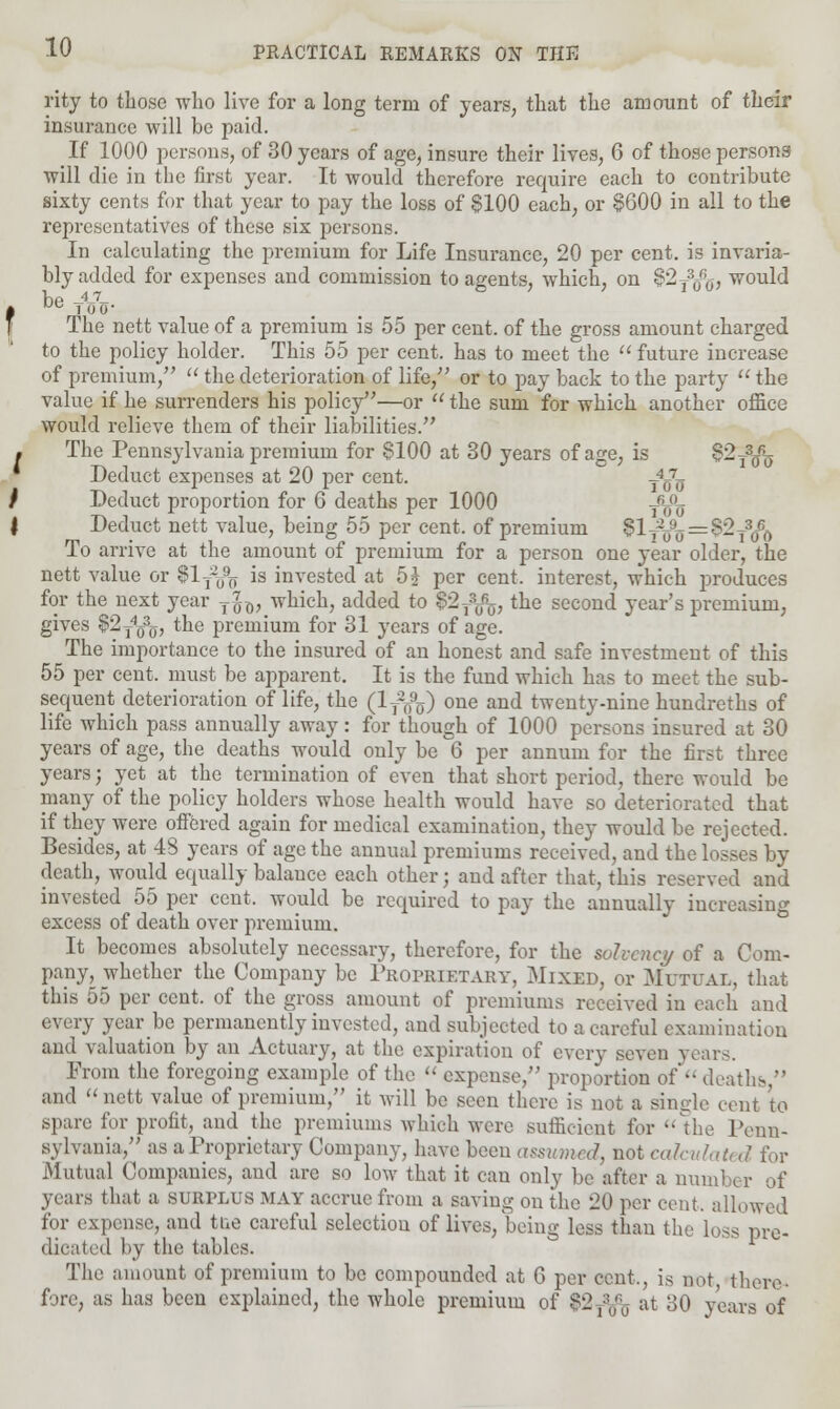 rity to those who live for a long term of years, that the amount of their insurance will be paid. If 1000 persons, of 30 years of age, insure their lives, 6 of those persona will die in the first year. It would therefore require each to contribute sixty cents for that year to pay the loss of $100 each, or §600 in all to the representatives of these six persons. In calculating the premium for Life Insurance, 20 per cent, is invaria- bly added for expenses and commission to agents, which, on $2T3^j, would be -4-7- The nett value of a premium is 55 per cent, of the gross amount charged to the policy holder. This 55 per cent, has to meet the  future increase of premium/'  the deterioration of life, or to pay back to the party  the value if he surrenders his policy—or  the sum for which another office would relieve them of their liabilities. The Pennsylvania premium for 8100 at 30 years of age, is §~i3oo Deduct expenses at 20 per cent. T4a7^ Deduct proportion for 6 deaths per 1000 y^ Deduct nett value, being 55 per cent, of premium I1tVtf=^t3<& To arrive at the amount of premium for a person one year older, the nett value or $lf^ is invested at 5? per cent, interest, which produces for the next year T7GX), which, added to §'2fb% the second year's premium, gives $2t403q, the premium for 31 years of age. The importance to the insured of an honest and safe investment of this 55 per cent, must be apparent. It is the fund which has to meet the sub- sequent deterioration of life, the (lj%) 01ie and twenty-nine hundreths of life which pass annually away: for though of 1000 persons insured at 30 years of age, the deaths would only be 6 per annum for the first three years; yet at the termination of even that short period, there would be many of the policy holders whose health would have so deteriorated that if they were offered again for medical examination, they would be rejected. Besides, at 48 years of age the annual premiums received, and the losses by death, would equally balance each other; and after that, this reserved and invested 55 per cent, would be required to pay the annually increasing excess of death over premium. It becomes absolutely necessary, therefore, for the solvency of a Com- pany, whether the Company be Proprietary, Mixed, or Mutual, that this ,).) per cent, of the gross amount of premiums received in each and every year be permanently invested, and subjected to a careful examination and valuation by an Actuary, at the expiration of every seven years. From the foregoing example of the  expense, proportion of  deaths,/' and nett value of premium, it will be seen there is not a single cent to spare for profit, and the premiums which were sufficient for the Penn- sylvania/' as a Proprietary Company, have been assumed, not calculated for Mutual Companies, and are so low that it can only be after a number of years that a SURPLUS MAY accrue from a saving on the 20 per cent, allowed for expense, and tue careful selection of lives, being less than the loss pre- dicated by the tables. The amount of premium to be compounded at G per cent,, is not, there- fore, as has been explained, the whole premium of $2-^- at 30 years of