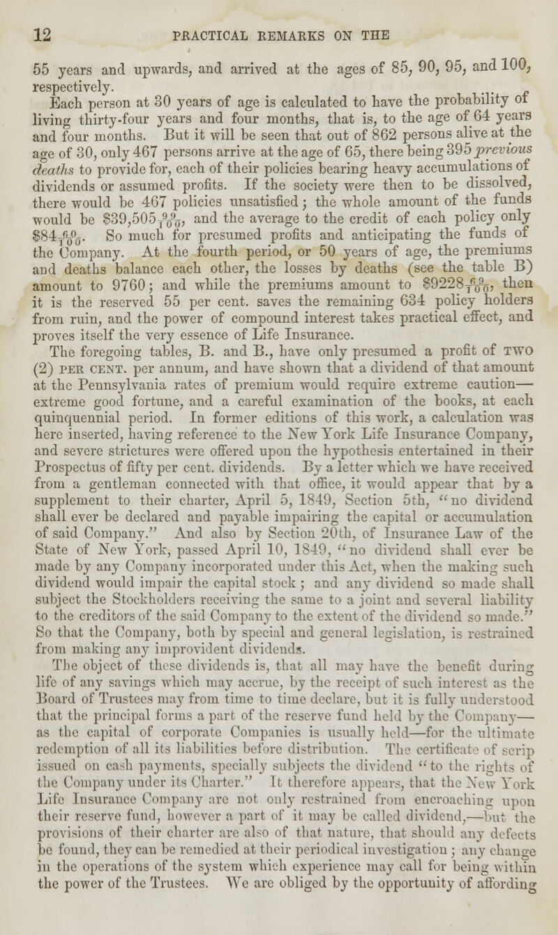 55 years and upwards, and arrived at the ages of 85, 90, 95, and 1003 respectively. Each person at 30 years of age is calculated to have the probability ot living thirty-four years and four months, that is, to the age of 64 years and four months. But it will be seen that out of 862 persons alive at the age of 30, only 467 persons arrive at the age of 65, there being 395 previous deaths to provide for, each of their policies bearing heavy accumulations of dividends or assumed profits. If the society were then to be dissolved, there would be 467 policies unsatisfied; the whole amount of the funds would be $39,505y$j, and the average to the credit of each policy only $84j&5°j. So much for presumed profits and anticipating the funds of the Company. At the fourth period, or 50 years of age, the premiums and deaths balance each other, the losses by deaths (see the table B) amount to 9760; and while the premiums amount to 89228Tfi(fo, then it is the reserved 55 per cent, saves the remaining 634 policy holders from ruin, and the power of compound interest takes practical effect, and proves itself the very essence of Life Insurance. The foregoing tables, B. and B., have only presumed a profit of TWO (2) per cent, per annum, and have shown that a dividend of that amount at the Pennsylvania rates of premium would require extreme caution— extreme good fortune, and a careful examination of the books, at each quinquennial period. In former editions of this work, a calculation was here inserted, having reference to the New York Life Insurance Company, and severe strictures were offered upon the hypothesis entertained in their Prospectus of fifty per cent, dividends. By a letter which we have received from a gentleman connected with that office, it would appear that by a supplement to their charter, April 5, 1849, Section 5th, no dividend shall ever be declared and payable impairing the capital or accumulation of said Company. And also by Section 20th, of Insurance Law of the State of New York, passed April 10, 1849, no dividend shall ever be made by any Company incorporated under this Act, when the making such dividend would impair the capital stock ; and any dividend so made shall subject the Stockholders receiving the same to a joint and several liability to the creditors of the said Company to the extent of the dividend so made. So that the Company, both by special and general legislation, is restrained from making any improvident dividend?. The object of these dividends is, that all may have the benefit during life of any savings which may accrue, by the receipt of such interest as the Board of Trustees may from time to time declare, but it is fully understood that the principal forms apart of the reserve fund held by the Company— as the capital of corporate Companies is usually held—for the ultimate redemption of all its liabilities before distribution. The certificate of scrip issued on cash payments, specially subjects the dividend to the rights of the Company under its Charter. It. therefore appears, that the New York Life Insurance Company are not only restrained from encroaching upon their reserve fund, however a part of it may be called dividend,—but the provisions of their charter are also of that nature, that should any defects be found, they can be remedied at their periodical investigation ; any change in the operations of the system which experience may call for being within the power of the Trustees. We arc obliged by the opportunity of affording