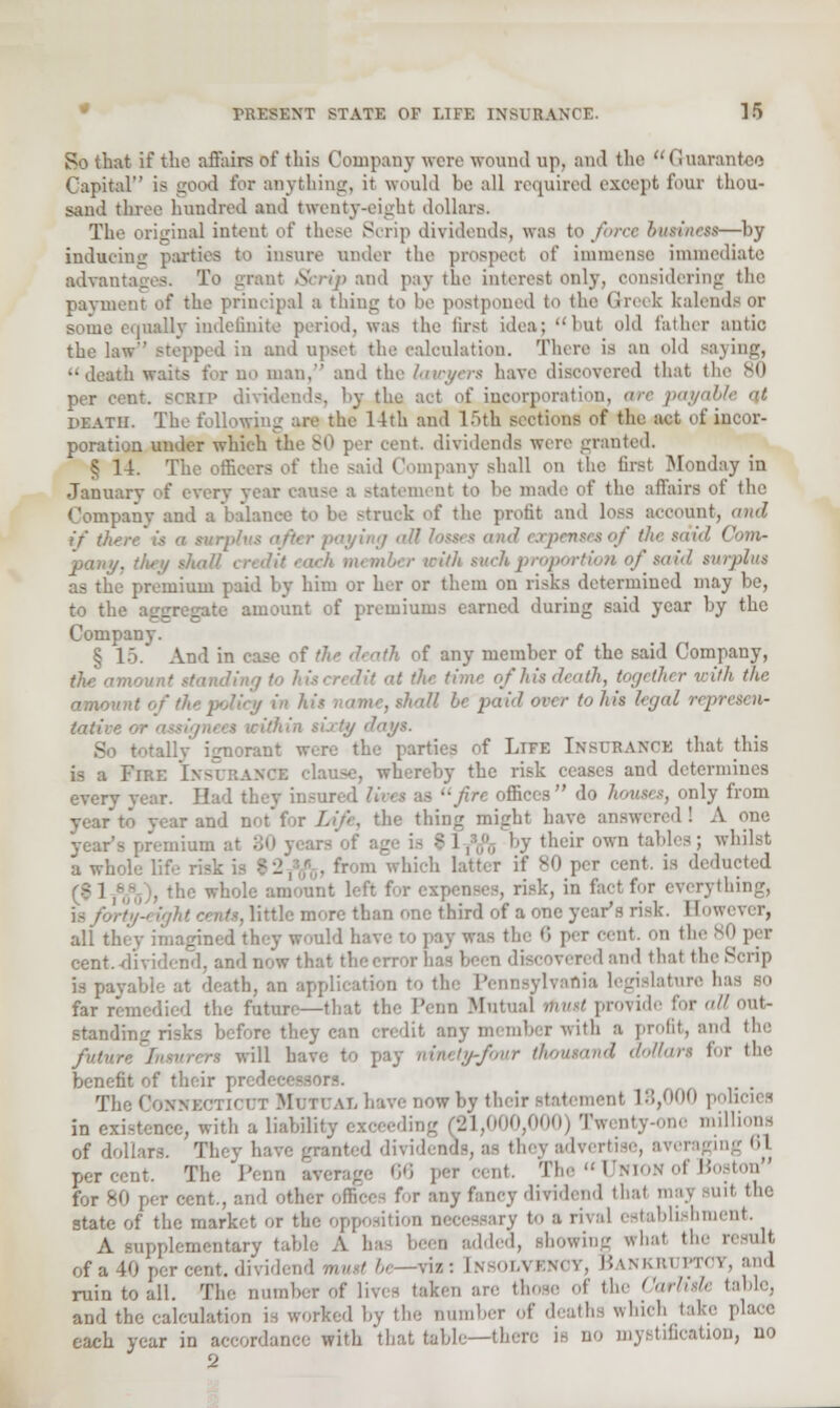 So that if the affairs of this Company were wound up, and the  < Guarantee Capital is good for anything, it would be all required except four thou- sand three hundred and twenty-eight dollars. The original intent of these Scrip dividends, was to force business—by inducing parties to insure under the prospect of immense immediate advantages. To grant Scrip and pay the interest only, considering the payment of the principal a thing to be postponed to the Greek kalendt or gome equally indefinite period, was the first idea; but old father antic the law stepped in and upset the calculation. There is an old saying, death waits for no man, and the lawyers have discovered that (1 per cent, scrip dividends, l.y the act of incorporation, are payable at death. The following are the' 14th and l>th sections of the act of incor- poration under which the 80 per cent, dividends were granted. ' L The officers of the said Company shall on the first Monday in January of every year cause a statement to he made of the affairs of the Company and a balance to be struck of the profit and loss account, and if tit. paying <>!l losses and expenses of the said I pany, they shall mber with such proportion of said tin-plus as the premium paid by him or her or them on risks determined may he, to the aggregate amount of premiums earned during said year by the Company. § 15. And in case of /7k <lnth of any member of the said Company, the amount 'it at the time ofhisdeath, together with the amo , thaU be paid over to his legal represen- tative 'ay*- .-.rant were the parties of LlFE INSURANCE that this FiBE InbubanGI clause, whereby the risk ceases and determines everv j insured < >c offices do houses, only from year to vear and not for Life, the thing might have answered! A one year's premium • their own tables; whilst a whole lif . from which latter if v<> per cent, is deducted at left for expenses, risk, in fact fur everything, Me more than one third of a one year's risk. I!<. all tli gi i psy was the 6 per cent, on the 80 per cent.-dividend, and now that the error red and that the Scrip is payable at death, an application to the Pennsylvania legislature b far remedied the futurr—that the Penn Mutual must provide for all out- standing risks before they can credit any member with a profit, and the futun will have to pay ntnety-fbur thousand dollars for tin- benefit of their >rs. . The Connecticut Mutual have now by their statement 18,000 policies in existence, with a liability exceeding (21,000,000) Twenty-one millions of dollars. They have granted dividends, as they advertise, a pe, cent. 66 per cent. The Unionof Boston for 80 per cent., and other offices for any fancy dividend that may BUlt the state of the market or the opposition necessary to a rival establishment. A supplementary table A has been added, showing what the result of a '•■ . dividend mustbe—vis: Insole Iankruptot, and ruin to all. The number of lives taken are those of the Carlisle table, and the calculation is worked by the number of deaths which take place each year in accordance with that table—there is no mystification, no 2